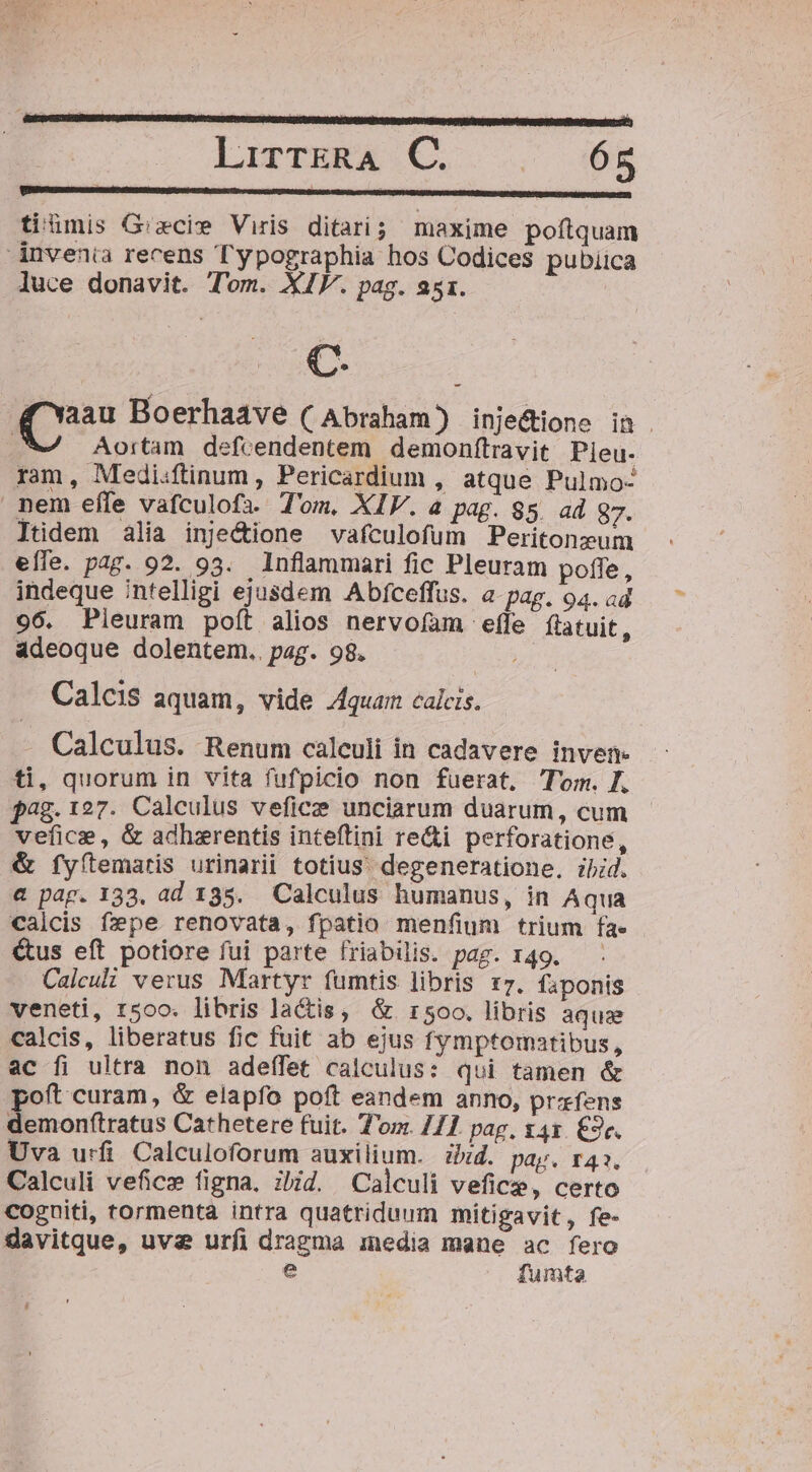 tiümis G:zcie Viris ditari ; maxime poftquam dnvenia recens Typographia hos Codices pubiica luce donavit. Tom. XIV. pag. 251. C. Aortam defcendentem demonfítravit Pieu. ram, Medi:ftinum, Pericardium , atque Pulmo- nem efle vafculofa. Tom, XIV. a pag. 85. ad 87. Jtidem alia inje&amp;ione vafculofum Peritonzum eífe. pag. 92. 93. Inflammari fic Pleuram poffe, indeque intelligi ejusdem Abfceffus. a-pag. 94. ad 96. Pieuram poft alios nervoíam effe flatuit, adeoque dolentem.. pag. 98. Calcis aquam, vide Aquam calcis. - Calculus. Renum calculi in cadavere inven- ti, quorum in vita fufpicio non fuerat, lom. . pag. 127. Calculus vefice unciarum duarum, cum vefic, &amp; adhzrentis inteftini re&amp;i perforatione, &amp; fyítemaris urinarii totius. degeneratione, ibid. a pag. 133. ad 135. Calculus humanus, in Aqua calcis fpe renovata, fpatio menfium trium fa» &amp;us eft potiore fui parte friabilis. pag. 149. Calcul verus Martyr fumtis libris 17. faponis veneti, 15oo. libris lactis, &amp;. 1500. libris aqua calcis, liberatus fic fuit ab ejus fymptomatibus, ac fi ultra non adeffet calculus: qui tamen &amp; poft curam, &amp; elapfo poít eandem anno, prafens demonftratus Cathetere fuit. Tom. 211. pag, t41. £9c. Uva urfi Calculoforum auxilium. zbid. pay« 142. Calculi veficz figna. ibid. Calculi vefice, certo cogniti, tormenta intra quatriduum mitigavit, fe- davitque, uvae urfi dragma inedia mane ac fero e fumta L