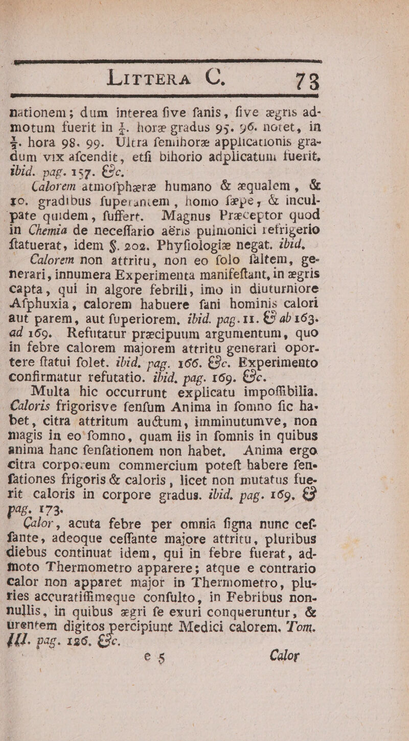 nationem ; dum interea five fanis, five zgris ad- motum fuerit in £. horz gradus 95. 96. notet, in 3. hora 98. 99. Ultra femihorz applicationis gra- dum vix afcendit, etfi bihorio adplicatum: fuerit, ibid. pag. 157. €9c.: -. Calorem atmofphzre humano &amp; xequalem , &amp; 10. gradibus fuperaniem , homo fepe, &amp; incul- ;pate quidem, fuffert. Magnus Praeceptor quod. in Chemia de neceffario aéris puimonici retrigerio ftatuerat, idem $. 202. Phyfiologix negat. zbid, — Calorem non attritu, non eo folo faltem, ge- nerari, innumera Experimenta manifeftant, in zgris Capta, qui in algore febrili, imo in diuturniore Afphuxia, calorem habuere fani hominis calori aut parem, aut fuperiorem, ibid. pag. 11. €5 ab 163. ad 169. Refutatur precipuum argumentum, quo in febre calorem majorem attritu generari opor- tere flatui folet. ibid. pag. 166. €9c. Experimento confirmatur refutatio. ibid. pag. 169. €3c. Multa hic occurrunt explicatu impofübilia. Caloris frigorisve fenfum Anima in fomno fic ha- bet, citra attritum auctum, imminutumve, non magis in eo fomno, quam iis in fomnis in quibus anima hanc fenfationem non habet, Anima ergo Citra corporeum commercium poteft habere fen- fationes frigoris &amp; caloris, licet non mutatus fue- rit caloris in corpore gradus. ibid. pag. 169. €3 [46. 173 - Calor, acuta febre per omnia figna nunc cef. fante, adeoque ceífante majore attritu, pluribus diebus continuat idem, qui in febre fuerat, ad- foto Thermometro apparere; atque e contrario calor non apparet major in Thermometro, plu- ries accuratiffimeque confulto, in Febribus non- nullis, in quibus xgri fe exuri conqueruntur, &amp; urentem digitos TeTeuE Medici calorem. Tor. C. IU. pag. 136. €3 e 5 | Calor