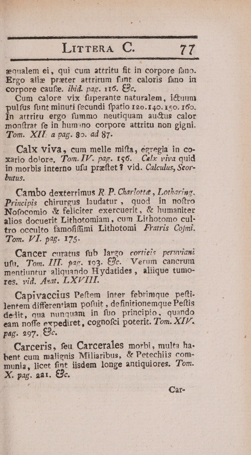 eaoualem ei, qui cum attritu fit in corpore fano. Ergo ali» preter attritum funt caloris fano iuü corpore caufz. ibid. pag. 116. €3c. Cum calore vix fuperante naturalem, ictuum pulfus funt minuti (ecundi fpatio 120.140. 150. 160. ]n attritu ergo fummo neuGquam au&amp;us calor monf(trat fe in hum:no corpore attritu non gigni. Tom. XII. a pag. 8o. ad 9T. Calx viva, cum melle miffa, egregia in co- xario do!ore, Tom. IV. pag. 156. Calx viva quid * morbis interno ufu preftet *? vid. Calculus, Scor- tus. Cambo dexterrimus R. P. Charlotte , Lotharing. Principis chirurgus loudatur , quod in noftro Nofocomio X feliciter exercuerit, &amp; humaniter alios docuerit Lithotomiam , cum Lithotomo cul-- tro occulto famofifimi Lithotomi ZYatris Co[mi. Tom. VI. pag. 175. Cancer curatus fub largo corticis peruviani ufu, Tom. HII. pac. xo3. f9c. Verum cancrum mentiuntur aliquando Hydatides , aliique tumo- res, vid. Aat. LXVIII. | Capivaccius Peftem inter febrimque pefti- lentem differentiam pofuit , definitionemque Peftis delit, qua nunquam in füo principio, quando eam noffe expediret , cognofci poterit. Tom. XI. pag. 297. C3. Carceris, feu Carcerales morbi, multa ha. bent cum malienis Miliaribus, &amp; Petechiis com- munia, licet fint iisdem longe antiquiores. Tom. X. pag. 221. C3c. : Car-