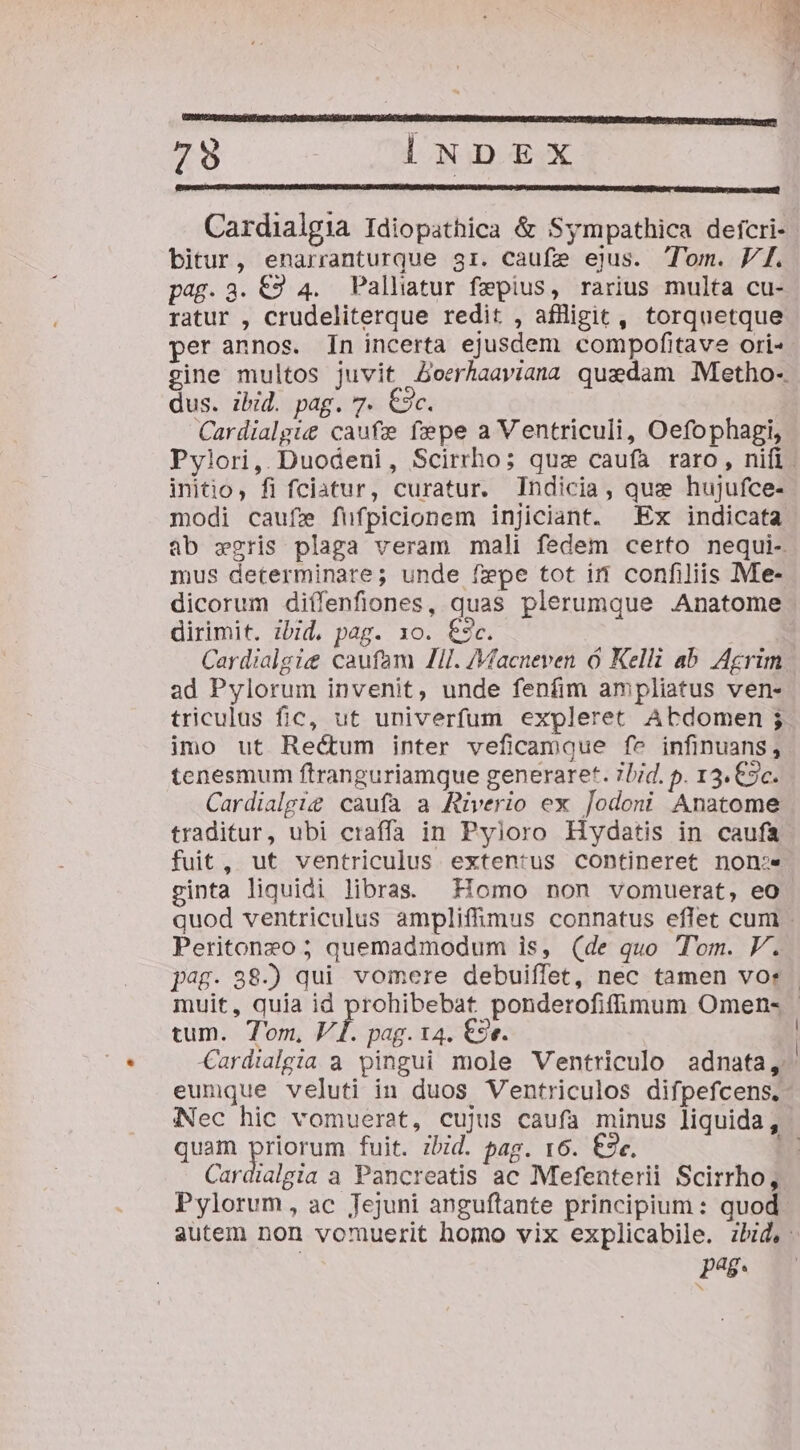 ———————— NN 79 INDEX Cardialgia Idiopathica &amp; Sympathica deícri- bitur, enarranturque gr. caufe ejus. Tom. Vf. pag. 3. €9 4. PPalliatur fepius, rarius multa cu- ratur , crudeliterque redit , affligit, torquetque per annos. In incerta ejusdem compofitave ori« gine multos juvit Zoerhaaviana quedam Metho- dus. ibid. pag. 7. €3c. Cardialgie&amp; caufe fepe a Ventriculi, Oefophagi, Pylori, Duodeni, Scirrho; qus caufa raro , nifi. initio, fi fciatur, curatur. Indicia, quz hujufce- modi caufie füfpicionem injiciant. Ex indicata ab wgris plaga veram mali fedem certo nequi- mus determinare; unde fepe tot it confiliis Me- dicorum diíffenfiones, quas plerumque Anatome dirimit. ibid, pag. 1o. €$c. Cardialgie caufam ZI. /Macneven ó Kelli ab. Agrim ad Pylorum invenit, unde fenfim ampliatus ven- triculus fic, ut univerfum expleret Abdomen ; imo ut Rectum inter veficamque fe infinuans, tenesmum ftranguriamque generaret. ibid. p. 13. €9c. Cardialgie caufa a Rüverio ex Jodoni Anatome traditur, ubi craffa in Pyloro Hydatis in caufa fuit, ut ventriculus exten:*us contineret non:e ginta liquidi libras. Homo non vomuerat, eo quod ventriculus ampliffimus connatus eflet cum . Peritoneo ; quemadmodum is, (de quo Tom. P. j^. 88-) qui vomere debuiffet, nec tamen vor - muit, quia id prohibebat ponderofifümum Omen- | tum. Tom, V. pag. 14. €3e. | C€ardialgia a pingui mole Ventriculo adnata, eumque veluti in duos Ventriculos difpefcens., Nec hic vomuerat, cujus caufa minus liquida, quam priorum fuit. zbid. pag. 16. €9«. 4 Cardialgia a Pancreatis ac Mefenterii Scirrho, Pylorum, ac Jejuni anguftante principium: quod autem non vomuerit homo vix explicabile. zbid,: pue