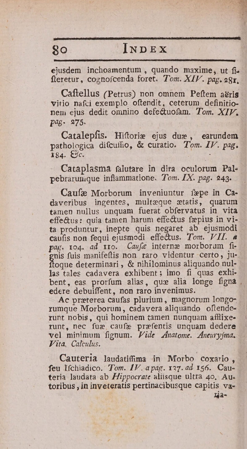 ejusdem inchoamentum , quando maxime, ut fi. fleretur, cognoícenda foret. Tom. XIV. pag. 28r, Caftellus (Petrus) non omnem Peftem aris vitio nafci exemplo oftendit, ceterum definitio- nem ejus dedit omnino defe&amp;uofam. Tom. XIV. pég- 975. Catalepfis. Hiftorie ejus due , earundem | pathologica difcuiho, &amp; curatio. T'om. IF. pag. 184. C9c. | : Cataplasma falutare in dira oculorum Pal. pebrarumque inflammatione. Tom. 1X. pag. 243. Caufae Morborum inveniuntur f»pe in Ca- daveribus ingentes, multzeque ztatis, quarum tamen nullus unquam fuerat obfervatus in vita effe&amp;us: quia tamen harum effe&amp;us fzepius in vi- ta produntur, inepte quis negaret ab ejusmodi caufis non fequi ejusmodi effe&amp;us. Tom. VII. &amp; pag. 104. ad tro. Caufe interne morborum fi- nis fuis manifeftis non raro videntur certo, ju- oque determinari , &amp; nihilominus aliquando nul- las tales cadavera exhibent; imo fi quas exhi- bent, eas prorfum alias, qux alia longe figna , edere debuiffent, non raro invenimus. Ac przterea caufas plurium, magnorum longo- rumque Morborum, cadavera aliquando oftende- runt nobis, qui hominem tamen nunquam aífilixe- runt, nec fux, caufze przefentis unquam dedere vel minimum fignum. Zide Znatome. /[neuryfma. Vita, Calculus. Cauteria laudatifima in Morbo coxario, feu Ifchiadico. Tom. 17V. apag. x27. ad 156. Cau- teria laudata ab ZZippocrate aliisque ultra 40, Au- toribus , in inveteratis pertinacibusque capitis va- | xia