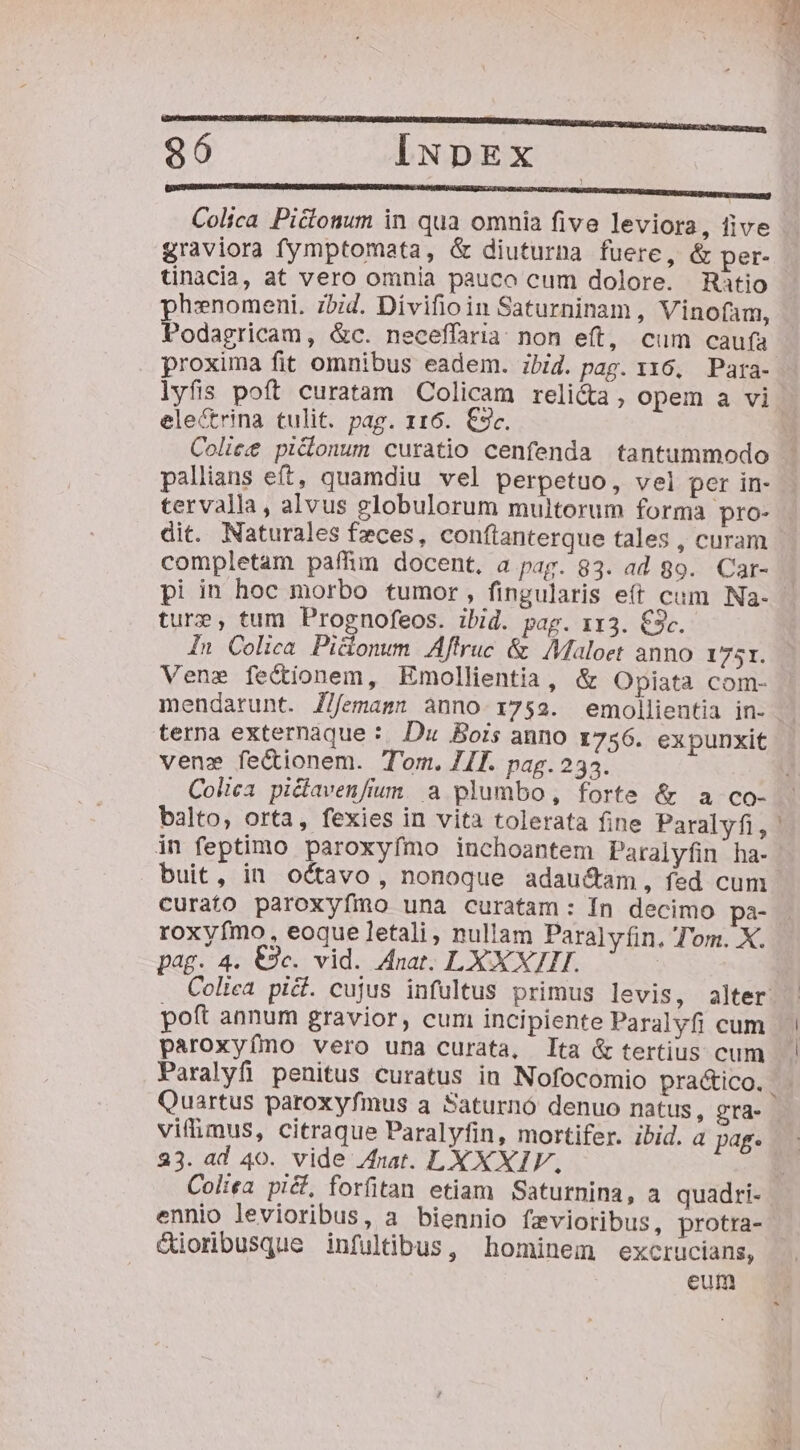 — ———É—HMBI UQUURUUEUARDUCUREUEREIURERROR RE RENCRE, 86 IiNpEx — —— EAM PRU UBER Colica Pictonum in qua omnia five leviora, five graviora fymptomata, &amp; diuturna fuere, &amp; per- tinacia, at vero omnia pauco cum dolore. Ratio phenomeni. zbid. Divifioin Saturninam, Vinofam, Podagricam, &amp;c. neceffaria non eft, cum caufa proxima fit omnibus eadem. ibid. pag. 116, Para- lyfis poft curatam Colicam reli&amp;a , opem a vi. elecrina tulit. pag. 116. €3c. Coliee pi&amp;onum curatio cenfenda tantummodo pallians eft, quamdiu vel perpetuo, vel per in- tervalla , alvus globulorum multorum forma pro- dit. Naturales feces, conftanterque tales , curam completam paffim docent, a pag. 83. ad 89. Car- pi in hoc morbo tumor, fingularis e(t cum Na- ture, tum Prognofeos. ibid. pag. 113. €3c. In Colica Pidonum Aftruc &amp; AMaloet anno 1751. Vene fectionem, Emollientia, &amp; Opiata com- mendarunt. J/femamn anno 1752. emollientia in- - terna externaque : Du Bois anno z756. expunxit vene fe&amp;tionem. Tom. JI. pag.235. Colica piclavenfrum. a plumbo, forte &amp; a co- balto, orta, fexies in vita tolerata fine Paralyfi, in feptimo paroxyfmo inchoantem Paralyfin ha- buit, in octavo, nonoque adau&amp;am, fed cum curato paroxyímo una curatam: Ín decimo pa- roxyfmo. eoque letali, nullam Paralyfin. Tom. X. pag. 4. €9c. vid. Anat. LXX X7HI. Coliea pid. cujus infultus primus levis, alter. poft annum gravior, cum incipiente Paralyfi cum paroxyímo vero una curata, Ita &amp; tertius cum Paralyfi penitus curatus in Nofocomio practico. Quartus paroxyfmus a Saturnó denuo natus, gra- vifimus, citraque Paralyfin, mortifer. ibid. a pag. 233. ad 40. vide Anat. LY XXIV, Coliea pi&amp;, forfitan etiam Saturnina, a quadri- ennio levioribus, a biennio fevioribus, protra- Cioribusque infultibus, hominem excrucians, eum