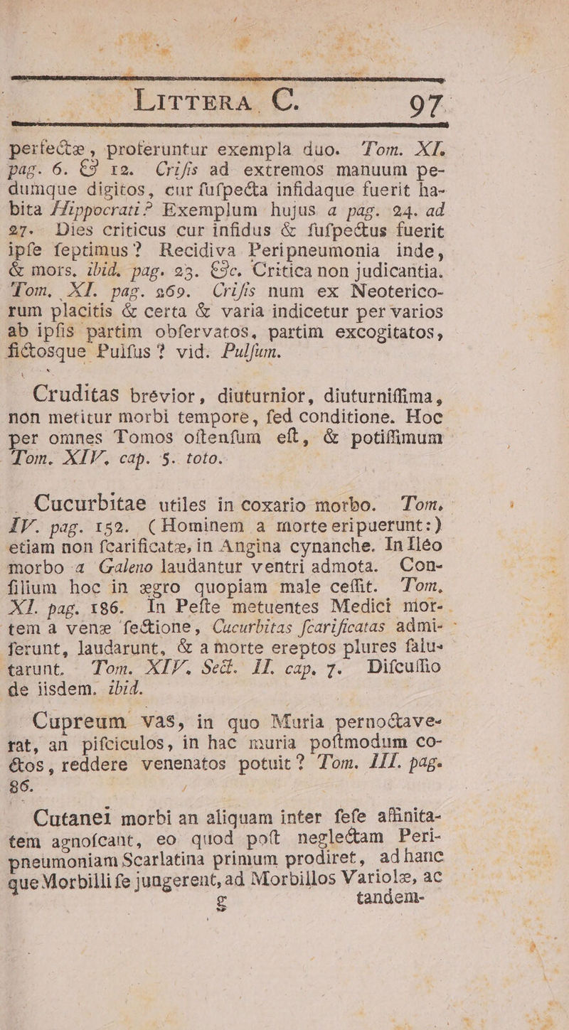 perfecte , proteruntur exempla duo. Tom. XI. pag. 6. C9 i2. Crifs ad extremos manuum pe- dumque digitos, cur fufpe&amp;a infidaque fuerit ha- bita /Zippocratt? Exemplum hujus a pag. 24. ad 27. Des criticus cur infidus &amp; fufpectus fuerit ipfe feptimus ? Recidiva Peripneumonia inde, &amp; mors, ibid. pag. 23. €9c. Critica non judicantia. Tom, XI. pag. 969. Crifs num ex Neoterico- rum placitis &amp; certa &amp; varia indicetur per varios ab ipfis partim obfervatos, partim excogitatos, fi&amp;osque Puifus ? vid. Pulfum. | Cruditas brevior, diuturnior, diuturniffima, non metitur morbi tempore, fed conditione. Hoc per omnes Tomos oítenfum eft, &amp; potiffimum Tom. XIV. cap. 5. toto. . Cucurbitae utiles in coxario morbo. Tom, IV. pag. 152. (Hominem a morte eripuerunt:) etiam non fcarificat:e, in Angina cynanche. Inlléo morbo 4 Galeno laudantur ventri admota. Con- filium hoc in xgro quopiam male ceífüit. Tom, Xl. pag. 186. In Peífte metuentes Medict nior-. tem a vene fe&amp;ione, Cucurbitas fcarificatas admi- * ferunt, laudarunt, &amp; a morte ereptos plures faiu- tarunt. Tom. XIF. Sed. Il. cap. 7. Difcuího de iisdem. zbi4. | : Cupreum Và$S, in quo Muria perno&amp;ave- rat, an pifciculos, in hac muria poftmodum co- étos, reddere venenatos potuit? Tom. 1I. pag. $6. / Cutanei morbi an aliquam inter fefe afünita- tem agnofcant, eo quod poft neglecam Peri- neumoniam Scarlatina primum prodiret, adhanc que Morbilli fe jungerent, ad Morbillos Variolz, ac g tandenm- lod