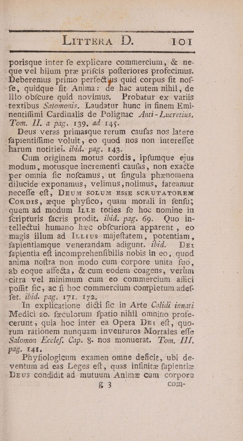 nte UR EDEN RS » LrieriRA D. ^ moa [ porisque inter fe explicare commercium, &amp; ne- que vel hilum pre prifcis pofteriores profecimus. Deberemus primo Ae a quid corpus fit nof- fe, quidque fit Anima: de hac autem nihil, de illo obfcure quid novimus, Probatur ex variis textibus Salomonis. Laudatur hunc in finem Emi- nentifümi Cardinalis de Polignac inti - Lucretius, Tom. 1l. a pag. 139, ad. 145. * . Deus veras primasque rerum caufas nos latere fapientifme voluit, eo quod nos non intereffet .harum notitiei. ibid. pag. x43. — . Cum originem motus cordis, ipfumque ejus modum, motusque incrementi caufas, non exacte per omnia fic nofcamus, ut fingula phenomena dilucide exponamus, velimus,nolimus, fateamur neceffe eft, DEuw soLuM ESSE SCRUTATOREM MConp:S, eque phyfico, quam morali in. fenfu; quem ad modum lrrz toties fe hoc nomine in fcripturis facris prodit. ibid. pag. 69.. Quo in- telle&amp;ui humano hzec obfcuriora apparent , eo magis illum ad Irr:vs maje(tatem, potentiam, fapientiamque venerandam adigunt. :bzd. . Dsx fapientia eft incomprehenfibilis nobis in eo, quod anima noftra non modo cum corpore unita fuo, ab eoque aífe&amp;a, &amp; cum eodem coagens, verüm citra vel minimum cum eo commercium affici : poffit fic, ac fi hoc commercium conpletum adef- fet. ibid. pag. 171. 172, In explicatione di&amp;i fic in Arte Calidi üínatz Medici 20. feculorum fpatio nihil omnino profe- cerunt; quia hoc inter ea Opera Dzr: eft, quo- rum rationem nunquam inventuros Mortales effe Salomon Ecclef. Cap. 8. nos monuerat. Tom. Il/. ; pas I4f. Phyfiologicum examen omne deficit, ubi de- ventum ad eas Leges eít, quas infinitz fapientize Dzvs condidit ad. mutuum Anime cum corpore g 3 com-