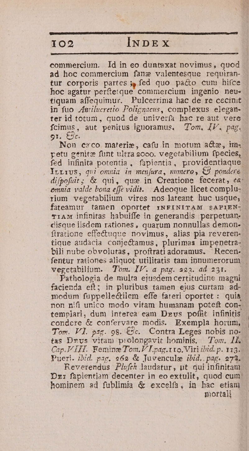 ERCECHIEBSUUESSUE D RIESEET GRIGTONDIE EZ ISTE OEUBECT QCERCISSE T ORT TRECE DE MET WCIOE SERIE EIC para QEUI IRE RE TR TTUD T The EET 102 INDEX commercium. Id in eo duntexat novimus , quod ad hoc commercium fane valentesque requiran- tur corporis partes s fed quo pa&amp;o cum hifce hoc agatur perftetque commercium ingenio neu- tiquam affequimur. Pulcerrima hac de re cecinit in fuo. Ztrilucretio Poltgnacus, complexus elegan- ter id totum, quod de univerfa hac re aut vere fcimus, aut penitus ignoramus. T'om, IV. pag. 91, $2cC. Non cerco materie, cafu in motum a&amp;z, im« petu genit funt ultra 2000. vegetabilium fpecies, Yrrivs, qui omnia in menfura, numero, €9 pondere emnia valde bona e[fe vidit. Adeoque licet complu- rium vegetabilium vires nos lateant huc usque; fateamur tamen oportet :NFINITAM &amp;sAPIEN- TiANM infinitas habuiffe in generandis perpetuan. disque iisdem rationes, quarum nonnullas demon- ftratione effe&amp;ugue novimus, alias pia reveren- tique àudacia conjectamus, plurimas impenetra- bili nube obvolutas, proftrati adoramus. ^ Recen- vegctabilium. Tom. IV. a pag. a23. ad 231. Pathologia de multa ejusdem certitudine magni facienda eft; in pluribus tamen ejus curtam ad- non nifi unico modo vitam humanam poteft con- templari, dum interea eam Dzvs pofíht infinitis Tom. Vl. paz. 98. 9c. Contra Leges nobis no- tas Drvs vitam p:olongavit hominis, — om. 1. Cap. ITI. Eeminz Tom.V I. pag.rxo.Viri ibid. p. 113. Pueri. bid. pag. 262 &amp; Juvencule ibid..pag. 973. Reverendus Piufch laudatur, nt qui infinitam Dr: fapientiam decenter in eo extulit, quod cum hominem ad fublimia &amp; excelfa, in hac etiam mortali