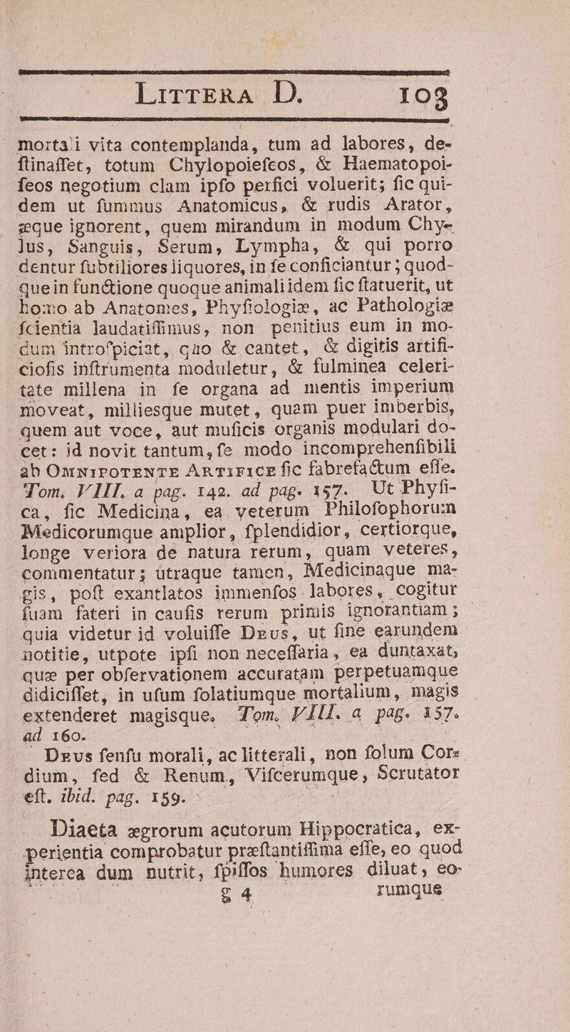 mortii vita contemplanda, tum ad labores, de- flinaffet, totum Chylopoiefeos, &amp; Haematopoi- feos negotium clam ipfo perfici voluerit; fic qui- dem ut fummus Anatomicus, &amp; rudis Arator, zque ignorent, quem mirandum in modum Chy«- jus, Sanguis, Serum, Lympha, &amp; qui porro dentur fubtiliores liquores, in fe conficiantur ; quod- quein fun&amp;ione quoque animali idem fic ftatuerit, ut hoxo ab Anatomes, Phyfiologie, ac Pathologie fcdentia laudatifümus, non penitius eum in mo- dum introfpiciat, gz0 &amp; cantet, &amp; digitis artifi- ciofis inftrumenta moduletur, &amp; fulminea celeri- tate millena in fe organa ad mentis imperium moveat, milliesque mutet, quam puer imberbis, quem aut voce, aut muficis organis modulari do- Cet: id novit tantum,fe modo incomprehenfibili ab OxwiPoTENTE ARTiriCE flc fabrefatctum efle. Tom. VII. a pag. 142. ad pag. 157. Ut Phyfi- ca, fic Medicina, ea veterum Philofophoru:n Medicorumque amplior, fplendidior, certiorque, longe veriora de natura rerum, quam veteres, commentatur; ütraque tamen, Medicinaque ma- gis, poft exantlatos immenfoS labores, cogitur fuam fateri in caufis rerum primis ignorantiam 5 quia videtur id voluiffe Dus, ut fine earundem notitie, utpote ipfi non neceffaria, ea duntaxat; que per obfervationem accuratam perpetuamque didiciffet, in ufum folatiumque mortalium, magis extenderet magisque, om, Pil. 4 pag. 3157. ad 160. E ABEL UO ; - Dzvs fenfu morali, ac litterali, non folum Cors dium, fed &amp; Renum, Vifcerumque Scrutàtor eft. ibid. pag. 159. ^ — Era Diaeta segrorum acutorum Hippocratica, ex- perientia comprobatur praftantifüma effe, eo quod interca dum nutrit, fpiffos humores diluat; eo- | 24 rumqus