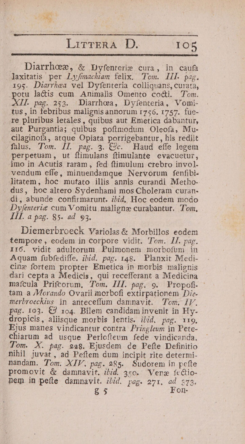 E. r1 LirrERA D. IO5 A Diarrhoez, &amp; Dyfenterie cura, in caufa laxitatis per JLy/machiam felix. Tom. IIl. pag. 195. Diarrhea vel Dyfenteria colliquans, curata, potu lactis cum Animalis Omento cocti. Tom. SL pag. 253. -Diarrhoa, Dyíenteria, Vomi- tus, in febribus malignisannorum r756. 1757. fue- . re pluribus letales, quibus aut Emetica dabantur, aut Purgantia; quibus poftmodum Oleofa, Mu- cilaginofa, atque Opiata porrigebantur, his rediit falus. Tom. Il. pag. 3. C9c. Haud effe legem perpetuam, ut ftimulans ftimulante evacuetur, imo in Acutis, raram, fed ftimulum crebro invol. vendum effe, minuendamque Nervorum fenfibi- litatem, hoc mutato illis annis curandi Metho- . dus, hoc altero Sydenhami mos Choleram curan- -di, abunde confirmarunt. ibid, Hoc eodem modo Dyfenterie cum V omitu malignz curabantur. Tor, III. a pag. 85. ad 93. : | Diemerbroeck Variolas &amp; Morbillos eodem tempore , eodem in Corpore vidit. Tom. 1. pag. II6. vidit adultorum. Pulmonem morbofum in Aquam fubfediffe, ibid. pag. 148. Planxit Medi- Cine fortem propter Emetica in morbis malignis dari cepta a Medicis, qui recefferant a Medicina mafcula Prifcorum, Tom. II]. pag. 9. Propofi tam a /Vorando Ovarii morbofi extirpationem Die. merbroeckius in anteceffum damnavit. Tom, IV. pag. 103. €3 104. Bilem candidam invenit in Hy- dropicis, aliisque morbis lentis. iiid. pag. 119. Ejus manes vindicantur contra Pringleum in Pete- chiarum ad usque Periofteum fede vindicanda. Tom. X. pag. 928. Ejusdem de Pefte Definitio nibil juvat, ad Peftem dum incipit rite determi- nandam. Tom. XIV. pag. 985. Sudorem in pefte promovit &amp; damnavit. ibid. 4:0. Vers fcétio- nem. in peíle damnavit. ibid. pag. 27:. ad z73. g5 Fon-