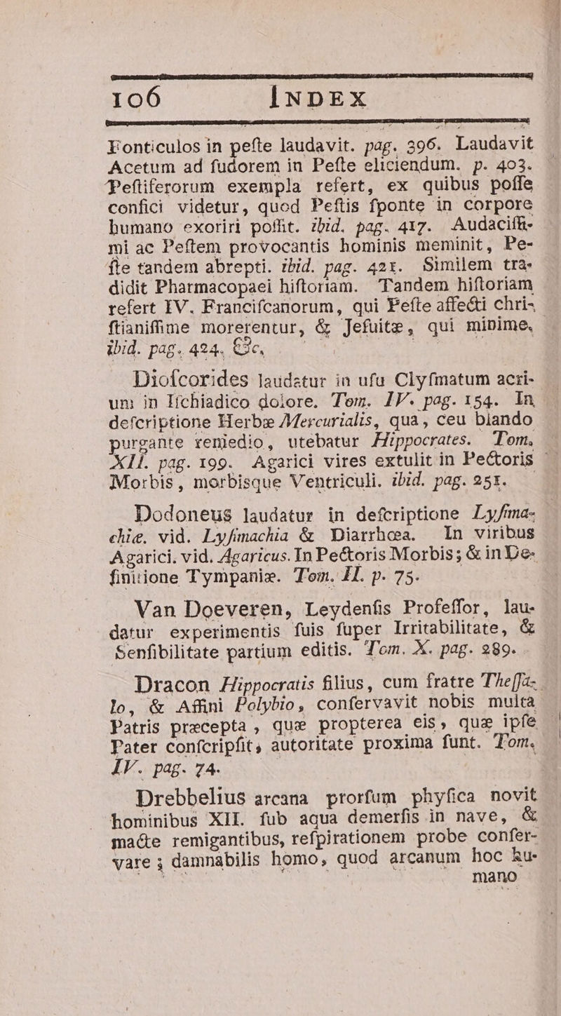 [o o d Fonticulos in pefte laudavit. pag. 396. Laudavit Acetum ad fudorem in Pefte eliciendum. p. 403. Pefiferorum exempla refert, ex quibus poffe confici videtur, quod Peftis fponte in corpore humano exoriri poflit. zbid. pag. 417. Audacif&amp;- mi ac Peftem provocantis hominis meminit, Pe- fle tandem abrepti. ibid. pag. 42x. Similem tra. didit Pharmacopaei hiftoriam. Tandem hiftoriam refert IV. Francifcanorum, qui efte affe&amp;i chri- ftianifime morerentur, &amp; Jefuite, qui mipime, | ULL puc AU Ec T Moose Diofcorides laudetur in ufu. Clyfmatum acri- um in lHichiadico dolore. Tem. IJ. pag. 154. ln defcriptione Herbe Aercurialis, qua, ceu blando purgante reniedio, utebatur Hippocrates. Tom. X1Í. pag. 199. Agarici vires extulit in Pectoris '- Morbis, morbisque Ventriculi. ibid. pag. 255. Dodoneus laudatur in defcriptione ILy/fma- chie. vid. Ly/fimachia &amp; Diarrhesa. — In viribus Agarici. vid. Agaricus. In Pe&amp;oris Morbis; &amp;inDe- finiione Tympani». Tom. 1L p.75. — Van Doeveren, Leydenfis Profeffor, lau. datur experimentis fuis fuper Irritabilitate, &amp; Senfibilitate partium editis. Tom. X. pag. 289. Dracon Zippocratis filius, cum fratre The[fa-.. lo, &amp; Affni Polybio, confervavit nobis multa Patris precepta , que propterea eis, quz ipfe Pater confcripfit, autoritate proxima funt. Tom, IV. pag. 74. Drebbelius arcana prorfum phyfica novit hominibus XII. fub aqua demerfis in nave, macte remigantibus, refpirationem probe confer- vare ; damnabilis homo, quod arcanum hoc Ru. VES UN TU SheIES veUNSC DN