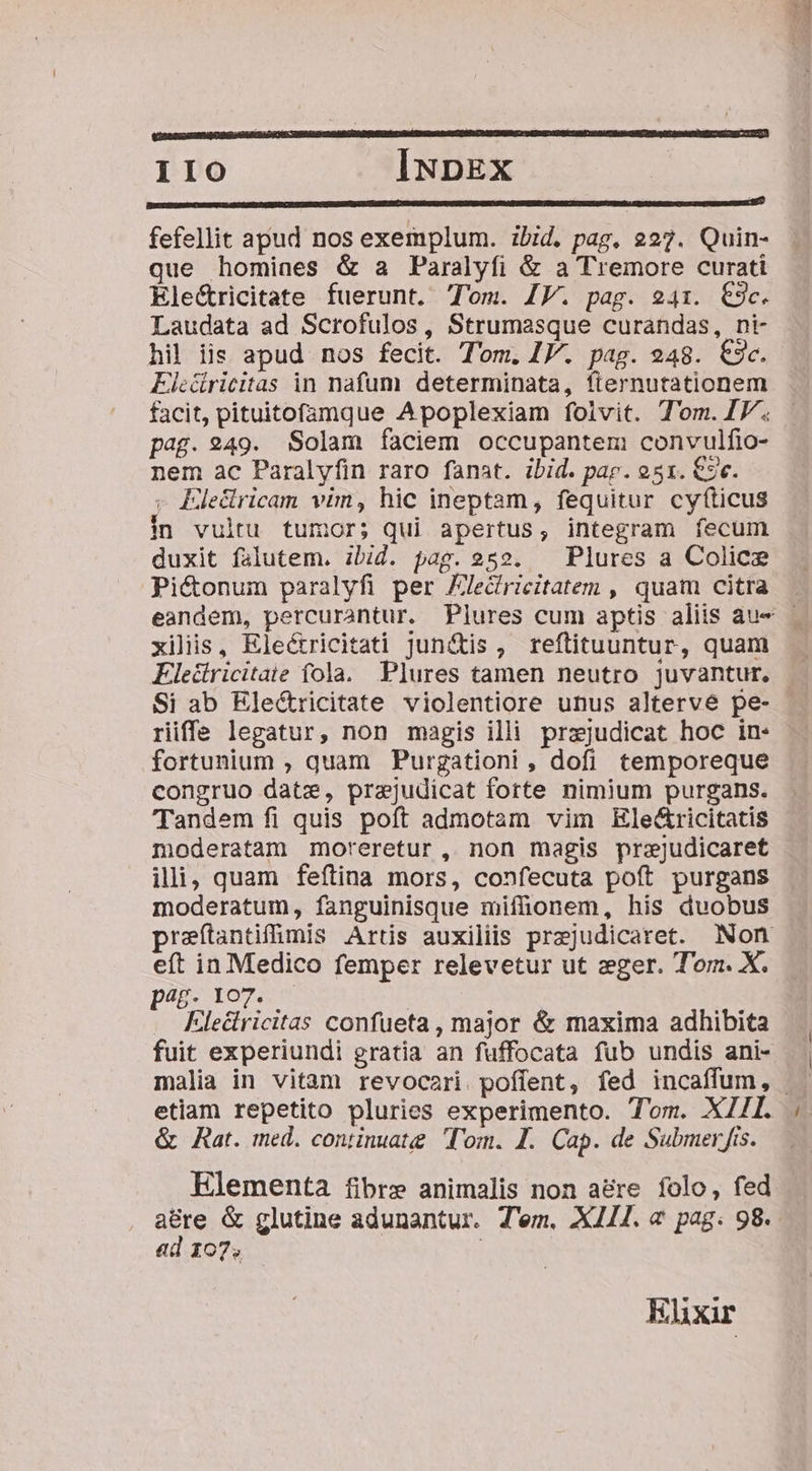 IIO INDEX DENUORSADRESURINSCMPACNSRTOR EDEN RUE ID IRIECHO UU DMRQORENUPUINO NEAN TNR NISORO: JEN EUITU IIS ON TREO ABC tQ crure pnmum f D fefellit apud nos exemplum. ibid. pag, 227. Quin- que homines &amp; a Paralyfi &amp; a Tremore curati Ele&amp;ricitate fuerunt. Tom. IV. pag. 241. €9c. Laudata ad Scrofulos, Strumasque curandas, ni- hil iis apud nos fecit. Tom. IJ. pag. 948. €3c. EFic&amp;itricitas in nafum determinata, fternutationem facit, pituitofamque Apoplexiam folvit. T'om. IP. pag. 249. Solam faciem occupantem convulfio- nem ac Paralyfin raro fanat. ibid. pap. 931. €e. - Eledricam vim, hic ineptam, fequitur cyfíticus in vultu tumor; qui apertus, integram fecum duxit falutem. ibid. pag. 252. ^ Plures a Colice Pi&amp;onum paralyfi per JJedricitatem , quam citra xilis, Eleé&amp;ricitati Jun&amp;tis, reftituuntur, quam Flecdiricitaie fola. Plures tamen neutro juvantur, Si ab Electricitate violentiore unus altervé pe- riffe legatur, non magis illi przjudicat hoc in- fortunium , quam Purgationi , dofi temporeque congruo datze, prajudicat forte nimium purgans. Tandem fi quis poft admotam vim Kle&amp;ricitatis moderatam moreretur , non magis przjudicaret illi, quam feftina mors, confecuta poft purgans moderatum, fanguinisque miffhonem, his duobus praítantifümis Artis auxiliis przjudicaret. Non eft in Medico femper relevetur ut eger. Torn. X. pag. 107. Klectricitas confueta, major &amp; maxima adhibita fuit experiundi gratia an fuffocata fub undis ani- etiam repetito pluries experimento. Tom. XZII. &amp; Rat. med. continuat Tom. IL. Cap. de Submer fis. Elementa fibre animalis non a&amp;re folo, fed a&amp;re &amp; glutine adunantur. Tem. X11I. «&amp; pag. 98. ad 107. Ehxir