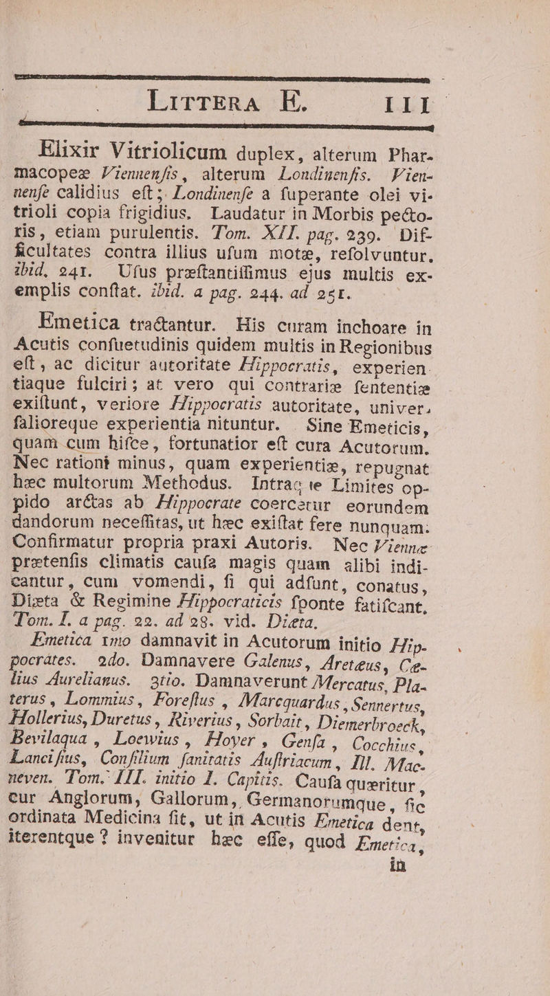 Elixir Vitriolicum duplex, alterum. Phar- macopee Fienuen/s, alterum Londiuenfis. JVien- nenfe calidius eft; Londinenfe a fuperante olei vi- trioli copia frigidius. Laudatur in Morbis pecto- ris, etiam purulentis. Tom. X/l. pag. 239. Dif ficultates contra illius ufum mote, refolvuntur. ibid, 241. Ufus przítantifümus ejus multis ex- emplis conftat. ibid. a pag. 244. ad 2r. Emetica tra&amp;antur. His curam inchoare in Acutis confuetudinis quidem multis in Regionibus et, ac dicitur autoritate Hippocratis, experien. tiaque fulciri; at vero qui contrarie fententiz exiftunt, veriore /Zippocratis autoritate, univer, falioreque experientia nituntur. . Sine Emeticis, quam cum hifce, fortunatior e(t cura Acutorum. Nec rationi minus, quam experientix, repugnat hxc multorum Methodus. Intrac te Limites op- pido aré&amp;as ab Zlippocrate coercetur eorundem dandorum neceffitas, ut hzc exi(tat fere nunquam: Confirmatur propria praxi Autoris. Nec Viene pretenfis climatis caufa magis quam alibi indi- cantur, cum vomendi, fi qui adfunt, conatus, Dieta &amp; Regimine ZZippocraticis fponte fatifcant, T'om. I. a pag. 22. ad 28. vid. Dieta, Emetica 1mo damnavit in Acutorum initio FHip- pocrátes. | 2do. Damnavere Galenus, Areteus, Ceg- lius Aurelianus. 3tio. Damnaverunt Mercatus, Pla. terus, Lommius, Foreflus , Marequardus , Sennertus, Hollerius, Duretus , Riverius , Sorbait, Diemerbroeck, Bevilaqua , Loewius, Hoyer , Geni, Cocchius ,- Lancifius, Confilium. faniratis Auffriacum ,. Ill. Mac- neven. Tom. [TL. initio 1. Capitis. Caufa queritur cur Anglorum, Gallorum,, Germanorumque , (d ordinata Medicina fit, ut in Acutis Ereticg dent, iterentque ? invenitur hec effe, quod Emetica,