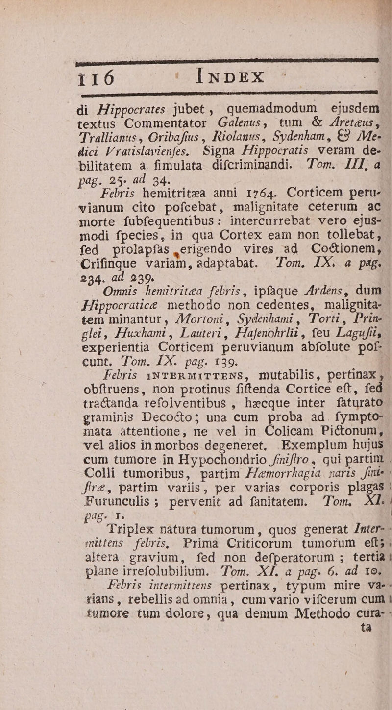 DABSUESUMNLUNEIDARGDDERUMCTNDENR URL QUMIENOR QUEE USDBOERELIDNETZRORCENCREAN UERSUM 116 ' INDE DEED UDHENEDIBREIENRUENUONEUUEEURQUNPIPIS IMNTEANUT D 24 UMP AN pA IUNEUURERRETRIBICERARSURUS LORS DER ORERUINECHD di Hippocrates jubet , quemadmodum ejusdem textus Commentator Galenus, tum &amp; Zreteus, Trallianus , Oribafius , Riolanus, Sydenham, €3 Me- dici Vratislavienfes, Signa Hippocratis veram de- bilitatem a. fimulata difcriminandi. Tom. 1/1, a jag. 25. ad 34. | Febris hemitritea anni 1764. Corticem peru- vianum cito pofcebat, malignitate ceterum ac morte fubfequentibus: intercurrebat vero ejus- modi fpecies, in qua Cortex eam non tollebat, fed prolapfas ,erigendo vires ad Co&amp;ionem, Crifinque variam, adaptabat. Tom. IX, a pag. 294. ad 239. Omnis hemitritea febris, ipfaque Ardens, dum Hippocratice. methodo non cedentes, malignita- tem minantur, /Mortoni, Sydenhami , Tort, Prin- glei, Huxhami , Lauteri , Hafenohrlii , feu Lagufi, experientia Corticem peruvianum abfolute pof cunt. Tom. [X. pag. 139. Febris yu TER MiTTENS, mutabilis, pertinax ; obftruens, non protinus fiftenda Cortice eft, fed. tra&amp;anda refolventibus , hecque inter faturato graminis Decocto; una cum proba ad. fympto- mata attentione, ne vel in Colicam Pic&amp;tonum, vel alios in morbos degeneret, Exemplum hujus cum tumore in Hypochondrio //mif/ro, qui partim Colli tumoribus, partim ZZemorrhagia naris /finte fre, partim. variis, per varias corporis plagas Furunculis; pervenit ad fanitatem. Tom. XL; pag r | Triplex natura tumorum, quos generat Znter- - mittens febris, Prima Criticorum tumorum efts ; altera gravium, fed non defperatorum ; tertia ! plane irrefolubilium. lom. X. a pag. 6. ad 1e. Febris intermittens pertinax, typum mire va-- rians, rebellis ad omnia, cum vario vifcerum cum I fumore tum dolore, qua demum Methodo cura : ta