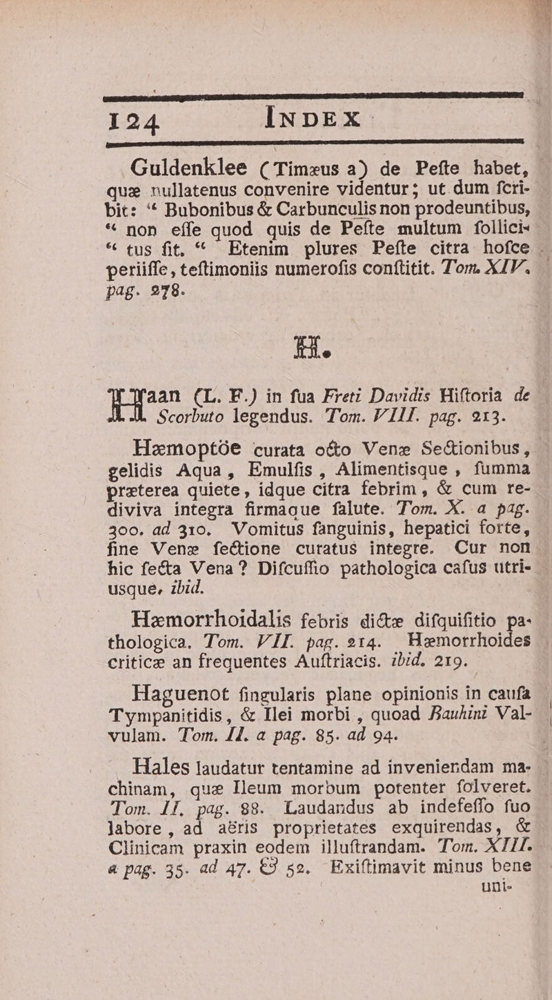 Guldenklee ( Timeus a) de Peíte habet, qus nullatenus convenire videntur; ut dum fcri-- bit: '* Bubonibus &amp; Carbunculis non prodeuntibus, * non eífe quod quis de Pefte multum follici- * tus fit, * Etenim plures Peíte citra hofce . periiffe, teftimoniis numerofis conftitit. Tom. XIV. pag. 278. [s Tan (L. F.) in fua Fretz Davidis Hiftoria de | Scorbuto legendus. Tom. V Ill. pag. 213. Homoptóe curata o&amp;o Vene Se&amp;ionibus, gelidis Aqua, Emulfis, Alimentisque , fumma praeterea quiete, idque citra febrim , &amp; cum re- diviva integra firmague falute. Tom. X. a pag. 30o. ad 310. Vomitus fanguinis, hepatici forte, fine Vene fectione curatus integre. Cur non. hic fe&amp;a Vena? Difcuffio pathologica cafus utri- usque, ibid. Hemorrhoidalis febris dice difquifitio pa- thologica. Tom. VII. pag. 214. | Hiemorrhoides criticee an frequentes Auftriacis. zbid. 219. Haguenot fingularis plane opinionis in caufa Tympanitidis, &amp; Ilei morbi , quoad Bauhini Val- vulam. Tom. 44. a pag. 85. ad 94. Hales laudatur tentamine ad inveniendam ma- | chinam, que Ileum morbum potenter folveret. Tom. 17, pag. $8. Laudandus ab indefeffo fuo Jabore , ad a&amp;ris proprietates exquirendas, &amp; Clinicam praxin eodem illuftrandam. Tom. XI. &amp; pag. 35. ad 47. €9 52. Exiftimavit minus bene uni-