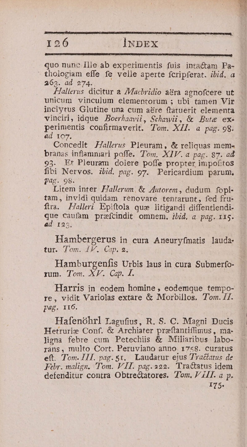 I926 INDEX | quo nunc Ilie.ab experimentis fuis intactam Pa- 263. ad 274. Hallerus dicitur a /Macbridio a&amp;ra agnofcere ut unicum vinculum elementorum ; ubi tamen Vir inclytus Glutine una cum aere ftatuerit elementa vincin, idque JBoerhaavii, Schawii, &amp; Bute ex- perimentis confirmaverit. Tom. XII. a pag. 98. &amp;d 107, | ! Concedit ZZallerus Pleuram, &amp; reliquas mem« 95. Et Pleuram dolere poffe propter impofitos fibi Nervos. ibid. pag. 97. Pericardium parum. pag. 98. Litem inter Fallerum, &amp; 4Autorem , dudum | fopi- tam, invidi quidam renovare tentarunt, fed fru- ftra. Hallri Epiftola qu: litigandi diffentiendi- ie caufam prafcindit omnem. ibid. a. pag. 115. ad 125. Hambergerus in cura Aneuryfmatis lauda: tur. Tom. 41V. Cap. 2, Hamburgenfis Urbis laus in cura Submerfo- rum. Tom. XP. Cap. £. Harris in eodem homine , eodemque tempo- re, vidit Variolas extare &amp; Morbillos. T'om. 7I. p4g. 116. Hafenóhrl Lagufius, R. S. C. Magni Ducis Hetrurie Conf. &amp; Archiater preftantiffimus ,| ma- ligna febre cum Petechiis &amp; Miliaribus labo- rans, multo Cort. Peruviabo anno 1758. curatus eft. Tom. 111. pag. $1, Laudatur ejus Tractatus de Febr. malign. Tom. VII. pag. 222. Tractatus idem defenditur contra Obtrec&amp;tatores. Jom, V 1I. a p. 75.