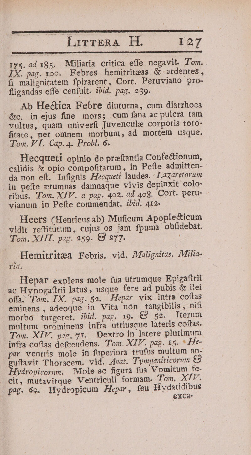 Hi lirrERA H. —— 127 175. ad 195. Miliaria critica effe negavit. T'om. IX. pag. xoo. Febres hemitriteas &amp; ardentes, fi maliznitatem fpirarent, Cort. Peruviano pro- fligandas effe cenfuit. ibid. pag. 239. .. Ab He&amp;ica Febre diuturna, cum diarrhoea &amp;c. in ejus fine mors; cum fana ac pulcra tàm vultus, quam univerfi Juvencule corporis toro- fitate, per omnem morbum, ad mortem usque. Tom. VI. Cap. 4. Probl. 6. EAT Hecqueti opinio de przftantia Confe&amp;ionum, calidis &amp; opio compofitarum , in Peíte admitten- da non eít. Infignis Hecqueti laudes. : LaXaretorum in pefte serumnas damnaque vivis depinxit colo- ribus. Tom. XIV. a pag. 402. ad 408. Cort. peru- - vianum in Peíte commendat. zbid. 412- Heers (Henricus ab) Muficum Apople&amp;icum vidit reftitutum, cujus os jam fpuma obfidebat. Tom. XIII. pag. 259. €3 277. Hemitritea Febris, vid. 7Malignitas. Milia- ria. | Hepar explens mole fua utrumque Epigafttii ac Hynogaftrii latus, usque fere ad pubis &amp; itei offa. Tom. [X. pag. 5». Hepar vix intra coftas eminens, adeoque in Vita nón tangibilis , nifi morbo turgeret. ibid. pag. 19. €9 5e. Iterum multum prominens infra utriusque lateris coftas. Tom. XIV. pac, 71. Dextro in latere plurimum infra coftas defcendens. Tom. XIV. pag. 15. * He- par ventris mole in fuperiora trufus multum an- guftavit Thoracem. vid. 4nar. T' ympaniticorvm Hydropicorum. Mole ac figura fua Vomitum fe- cit, mutavitque Ventriculi formam. Tom. XIP. pag. 69. Hydropicum JZepar, feu Hydatidibus exca-