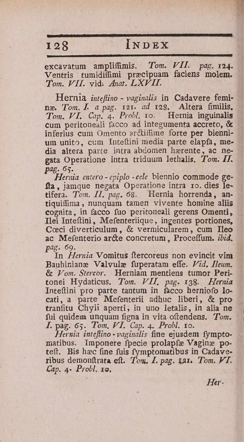 gesccurc. css c mico mons COGFTAIUQEN CR PPLGDGI Gau UCM LA LEG AGNECAGECKTUNGUECK CE T REN TA TRI. Co GeMgRe col lO C UAVNÉI excavatum amplifmis. Tom. VII. pag. 124. Ventris tumidifümi precipuam faciens molem. Tom. VII. vid: Anat. LXV HI. Hernia inteflino - vaginalis in. Cadavere femi- — n». Tom. a pag. x21. ad 128. Altera fimilis, . Tom. VI. Cap. 4. Probl. xo. Hernia inguinalis cum peritoneali facco ad integumenta accreto, &amp; inferius cum Omento ar&amp;iffune forte per bienni- um unito, cum Inteftini media parte elapfa, me- dia altera parte intra abdomen hzerente, ac ne- gata Operatione intra triduum lethalis, Tom. Z7. pag. 05. ug: Heruia entero - epiplo -cele biennio commode ge- fta, jamque negata Operatione intra ro. dies le- tifera. Tom. I1. pag. 68. Hernia horrenda, an- tiquiffima, nunquam tamen vivente homine aliis . cognita, in facco fuo peritoneali gerens Omenti, Ilei Inteftini, Mefenteriique, ingentes portiones, Coeci diverticulum, &amp; vermicularem, cum Ileo ac Mefenterio ar&amp;te concretum , Proceffum. ibid. p48- 69. In Hernia Vomitus ftercoreus non evincit vim Baubiniane Valvule fuperatam effe. 77d, lleum. &amp; Lom. Stercor. Herniam mentiens tumor Peri- tonei Hydaticus, Tom. VII pag. 138. Hernia Inteftini pro parte tantum in facco herniofo lo- cati, a parte Mefenterii adhuc liberi, &amp; pro tranfitu Chyli aperti, in uno letalis, in alia ne fui quidem unquam figna in vita oftendens. Tom. L.pag. 65. Tom, VI. Cap. 4. Probl. xo. ' Hernia inteflino - vaginalis fine ejusdem fympto-- matibus. | Imponere fpecie prolapfe Vagine po- - teft, Bis hzc fine fuis fymptomatibus in Cadave- ribus demonftrata eft. Tom, Z. pag. &amp;ar. Tom. VI. Cap. 4- Probl. xo. Her-