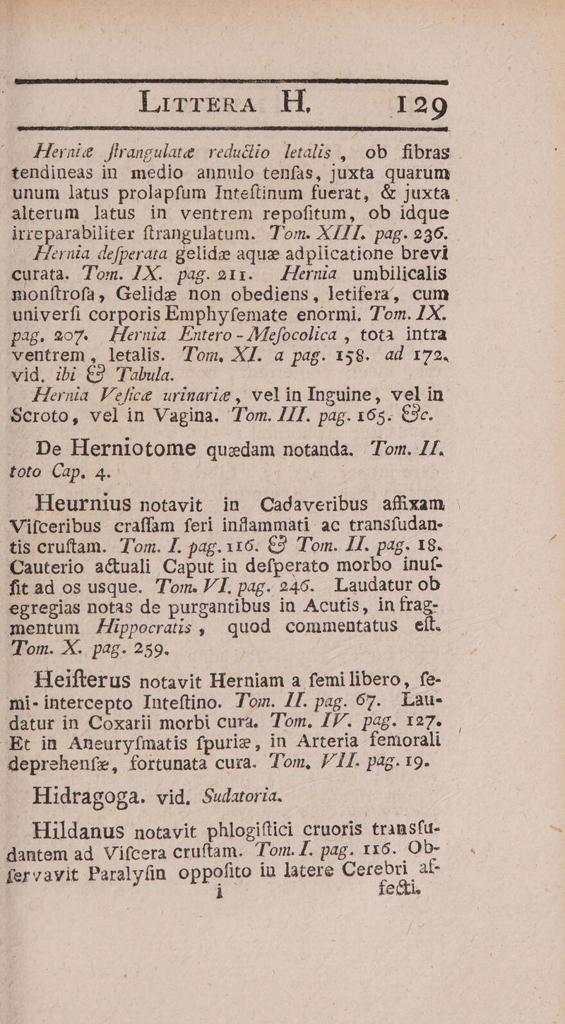 Hernte flrangulate | reductio letalis ,^ ob fibras. . tendineas in medio annulo tenías, juxta quarum unum latus prolapfum Inteftinum fuerat, &amp; juxta alterum latus in ventrem repofitum, ob idque irreparabiliter ftrangulatum. Tom. X111. pag. 236. Hernia. de[perata gelidze aquze adplicatione brevi curata. Tom. IX. pag.211. | erna umbilicalis monftrofa, Gelide non obediens, letifera, cum univerfi corporis Emphyfemate enormi. Tom. 7X. pag. 2o7. Hernia Entero - Mefocolica , totà intra ventrem , letalis. Tom, XI. a pag. 158. ad 172. vid. ibi €9 Tabula. | — Hernia Vefice urinarie , velin Inguine, vel in Scroto, vel in Vagina. Tom. IIT. pag. 163. €3c. De Herniotome quedam notanda. Tom. I. toto Cap. 4.- | Heurnius notavit in Cadaveribus affixam | Vifceribus craffam feri inflammati ac transfudan- tis cruftam. Tom. Z. pag. 116. €2 Tom. II. pag. 18. Cauterio a&amp;uali Caput in defperato morbo inuf- fit ad os usque. T'om. VI. pag. 246. Laudatur ob egregias notas de purgantibus in Acutis, in frag- mentum Zippocratis , quod commentatus elt. Tom. X., pag. 259. Heifterus notavit Herniam a femilibero, fe- mi-intercepto Inteftino. T'om. 7T. pag. 67. Lau- datur in Coxarii morbi cura. Tom. IV. pag. 127. -Et in Aneuryfímatis fpurie, in Arteria femorali deprehenfe, fortunata cura. Tom, J/iI. pag. 9. Hidragoga. vid, Sudatoria. . Hildanus notavit phlogiftci cruoris transfu- dantem ad Vifcera cruftam. Tom.Z. pag. 1x6. Ob- fervavit Paralyün oppofito in latere Cerebri af- d fecti,