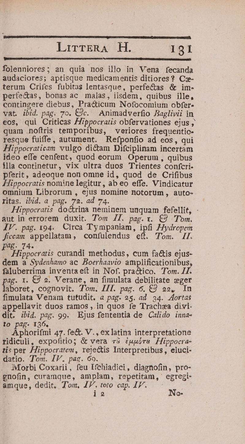 folenniores; an quia nos illo in Vena fecanda audaciores; aptisque medicamentis ditiores? Cz- terum Crifes fubitas lentasque, perfe&amp;as &amp; im- perfe&amp;as, bonas ac malas, iisdem, quibus ille, contingere diebus, Practicum Nofocomium obfer. vat ibid. pag. 70. €9c. Animadverfio Baglivii in eos$, qui Criticas ZZippocratis obfervationes ejus, - quam .noftris temporibus, veriores frequentio- resque fuiffe, autument. Refponfio ad eos, qui Hippocraticam vulgo dictam Difciplinam incertam ideo effe cenfent, quod eorum Operum , quibus illa continetur, vix ultra duos Trientes confcri- LÍ adeoque non omne id, quod de Crifibus ippocratis nomine legitur, ab eo effe. Vindicatur omnium Librorum , ejus nomine notorum, auto-- ritas. ibid. a pag. 72. ad 74. Hippocratis doctrina neminem unquam fefellit, : aut in errorem duxit. Tom 77. pag. x. €9 Tom. IV. pag. 194. Circa Tympaniam, ipfi Jydropem ficcam appellatam, confulendus eft. Tom. 17. nig FED * e 4 , * . Hippocratis curandi methodus, cum factis ejus- dem a Sydenhamo ac. Boerhaavio amplificationibus, faluberrima inventaeít in Nof. practico. Tom. 77. pag. 1. €9 2. Verane, an fimulata debilitate zger laboret, cognovit. Tom. IJI. pag. 6. €9 e», In fimulata Venam tutudit, a pag. 25. ad. 34. ortas appellavit duos ramos , in quos fe Trachza divi- dit. zbid. pag. 99. Ejus fententia de Calido inua- to pag. 136. dh i Aphorifmi 47. fe&amp;. V., exlatina interpretatione ridiculi, expofitio; &amp; vera r$ ?uuórs Hippocra- tis per JZippocratem, reje&amp;is Interpretibus, eluci- datio. Tom. IV. pag. 69. Morbi Coxarii, feu Ifchiadici, diagnofin, pro- gnofin, curamque, amplam, repetitam, egregi- amque, dedit, T'om. IF. toto cap. IF. | EC | i2 | No-