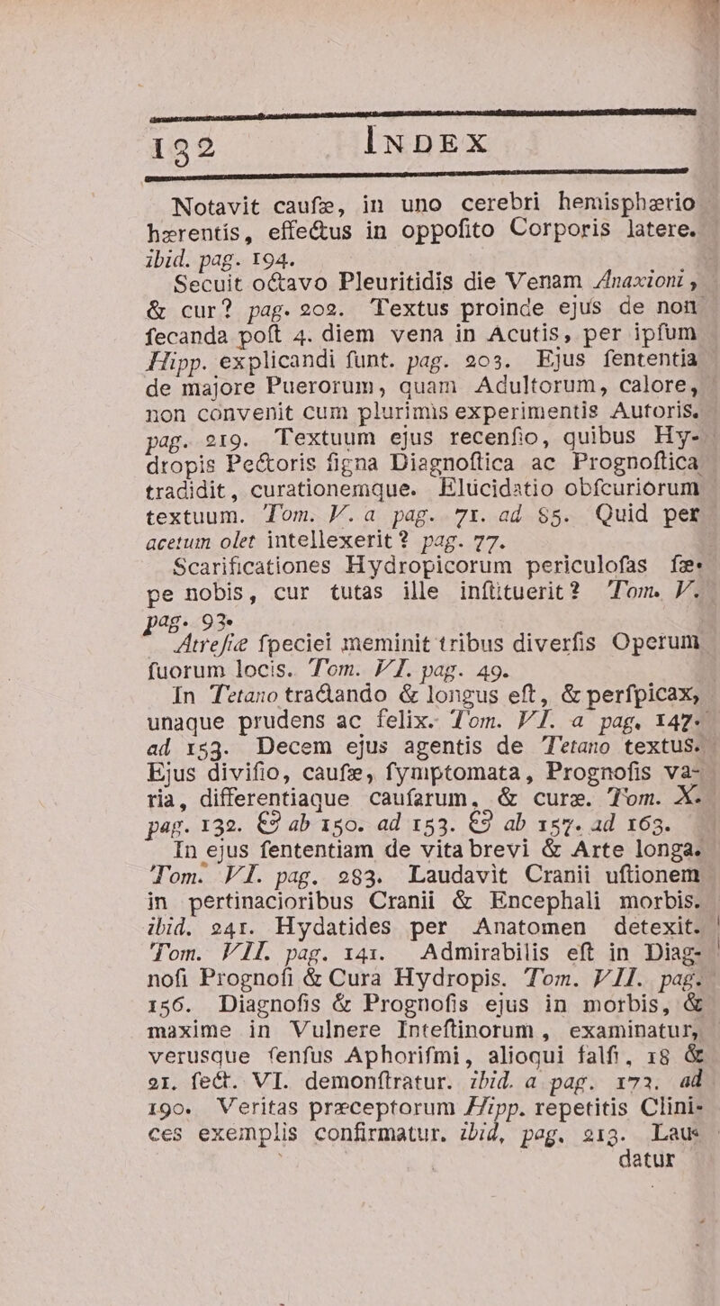 ze -- 132 INDEX RERUM nonc Notavit caufe, in uno cerebri hemispherio hzrentís, effe&amp;us in oppofito Corporis latere. ibid. pag. 194. .O Secuit o&amp;avo Pleuritidis die Venam Zhnaxioni &amp; cur? pag. 202. Textus proinde ejus de non fecanda poft 4. diem vena in Acutis, per ipfum Hipp. explicandi funt. pag. 203. Ejus fententia de majore Puerorum, quam Adultorum, calore, non convenit cum plurimis experimentis Autoris, pag. 219. Textuum ejus recenfio, quibus Hy-- dropis Pe&amp;oris figna Diagnoftica ac Prognoftica tradidit, curationemque. .Elücidstio obfcuriorum textuum. Tom. V.a pag. 71. ad $5. Quid per acetum olet intellexerit ? pag. 77. | Scarificationes Hydropicorum periculofas fe: pe nobis, cur tutas ille infttuerit? Tom. V. ag. 92. Atrefie fpeciei meminit tribus diverfis Operum fuorum locis. Tom. JI. pag. 49. In Tetano tra&amp;ando &amp; longus eft, &amp; perfpicax, unaque prudens ac felix. Tom. FJ. a pag. X47-« ad r$53. Decem ejus agentis de l'etano textus. Ejus divifio, caufze, fymptomata, Prognofis va- ria, differentiague caufarum, &amp; curse. Tom. X. pag. 132. €2 ab 150. ad 153. €9 ab 147. ad 163. In ejus fententiam de vita brevi &amp; Arte longa. Tom. FI. pag. 983. Laudavit Cranii uftionem in pertinacioribus Cranii &amp; Encephali morbis. ibid. 241. Hydatides per Anatomen detexit. | Tom. VI. pag. 141. — Admirabilis eft in Diag- nofi Prognofi &amp; Cura Hydropis. Tom. VII. pag.- 156. Diagnofis &amp; Prognofis ejus in morbis, &amp; maxime in WVulnere Inteftinorum , examinatur, verusque fenfus Aphorifmi, alioqui falfi, 18 &amp; 21. fect. VI. demonftratur. ibid. a pag. 173. ad. 190. Veritas preceptorum ZZrpp. repetitis Clini- ces exemplis confirmatur. zbid, peg. 213. Laus - í | | datur