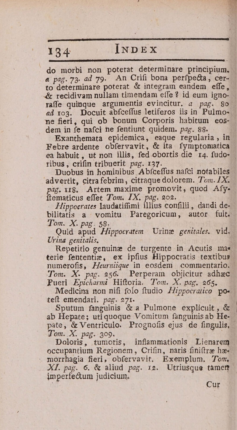 € —M M — 194 | INDEX do morbi non poterat determinare principium. &amp; pag. 73. ad 79. An Crifi bona perfpeda, cer- to determinare poterat &amp; integram eandem effe, «&amp; recidivam nullam timendam eífe ? id eum igno- raffe quinque argumentis evincitur. a pag. 8o ad 1og. Docuit abfceffus letiferos iis in Pulmo- ne fieri, qui ob bonum Corporis habitum eos- dem in fe nafci ne fentiunt quidem. pag. 88. Exanthemata epidemica, eaque regularia, in Febre ardente obfervavit, &amp; ita fymptomatica tibus, crifin tribuerit pag. 137. Duobus in hominibus Abfceffus nafci notabiles advertit, citra febrim, citraque dolorem. Tom. 7X. pag. 118. .Artem maxime promovit, quod Afy. Íftematicus effet T'om. 1X. pag. 202. | Hippocrates laudatiffmi illius confilii, dandi de- Jom. X. pag. 59. | Quid apud ZZippocratem — Urine genitales. vid. Urina genitalis. terie fententie, ex ipfius Hippocratis textibus numerofis, ZJeurniique in eosdem | commentario. Tom. X. pag. 256. Perperam objicitur adhac Pueri Epicharmi Hiftoria. Tom. X. pag. 965. teft emendari. pag. 271. Sputum fanguinis &amp; a Pulmone explicuit , &amp; ab Hepate; uti quoque Vomitum fanguinisab He- pate, &amp; Ventriculo. Prognofis ejus de fingulis, J'om. X. pag. 309. Doloris, tumoris, inflammationis Lienarem occupantium Regionem, Crifin, naris finiftrze he morrhagia fieri, obfervavit. Exemplum. Tom, imperfedum judicium. | Cur