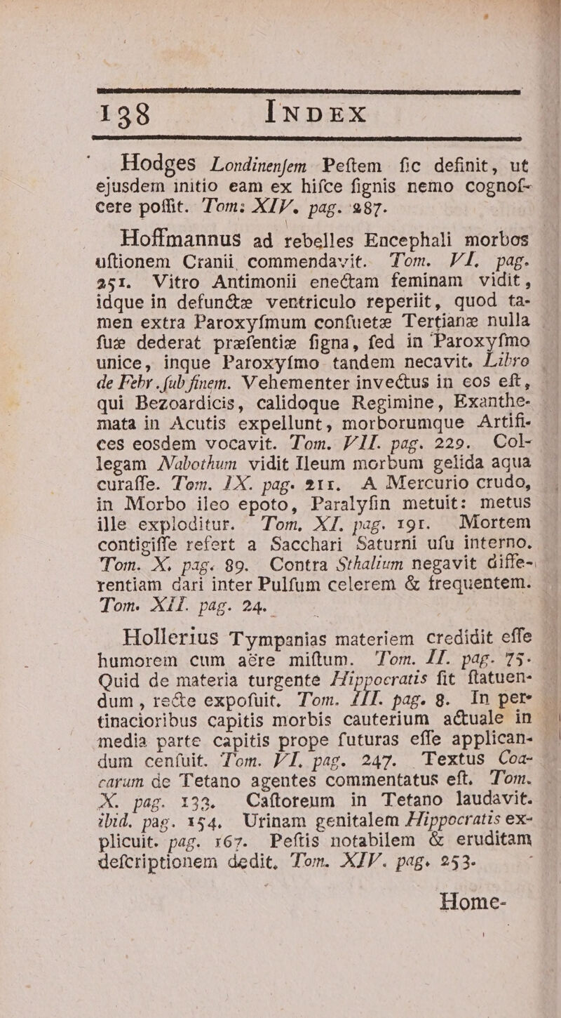 i Hodges Londinenfem Peftem fic definit, ut ejusdem initio eam ex hifce fignis nemo cognof- cere poffit. Tom: XIV. pag. 287. Hoffmannus ad rebelles Encephali morbos uftionem Cranii, commendavit. Tom. Vl. pag. 251. Vitro Antimonii enectam feminam vidit, idque in defun&amp; ventriculo reperiit, quod ta- fute dederat prefentie figna, fed in Paroxyfmo de Fehr . (ub finem. Vehementer invectus in eos eft, qui Bezoardicis, calidoque Regimine, Exanthe- mata in Acutis expellunt, morborumque Artifi- ces eosdem vocavit. Tom. PI. pag. 229. Col legam JVabothum vidit Ileum morbum gelida aqua curaífe. Tom. 1X. pag. 211. A Mercurio crudo, in Morbo ileo epoto, Paralyfin metuit: metus ille exploditur. Tom, XI. pag. 191. Mortem contigiffe refert a Sacchari Saturni ufu interno. 'TTom. X. pag. 89. Contra Sthalium negavit diffe-. Tom. XII. pag. 24. Hollerius Tympanias materiem credidit effe humorem cum acre miftum. lom. 4T. pag. 75 Quid de materia turgente ZJippocratis fit. ftatuen- media parte capitis prope futuras effe applican- dum cenfuit. Tom. PI. pag. 247. Textus Coa- carum de Tetano agentes commentatus eft. Tom. X. pag. 133. Caftoreum in T'etano laudavit. ibid. pag. 154. Utinam genitalem JZippocratis ex- plicuit. pag. r67. Peftis notabilem &amp; eruditam defcriptionem dedit, Tom. XJV. pag. 253. Home-