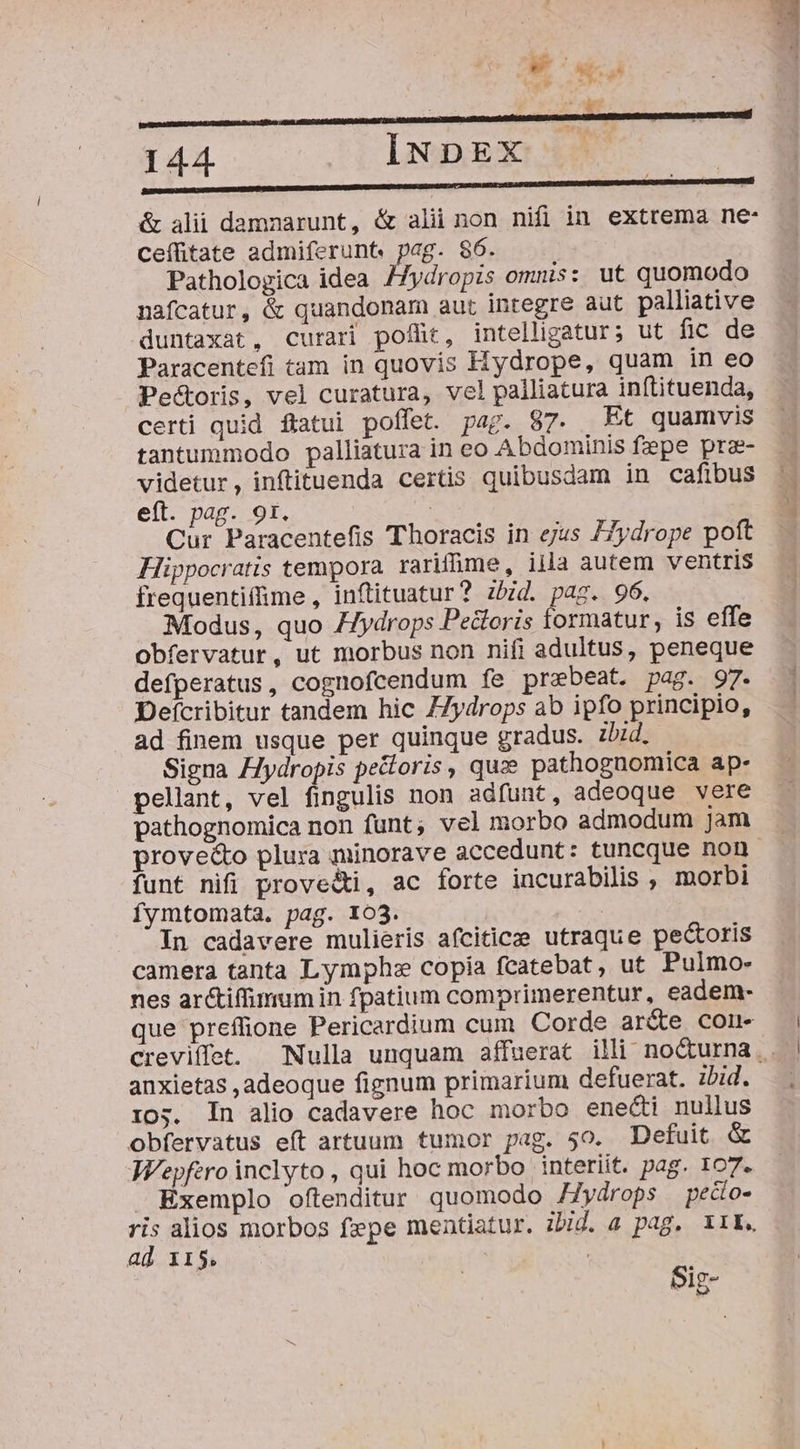 er rat n : 2t 144 INDEX . IM &amp; alii damnarunt, &amp; alii non nifi in extrema ne- ceffitate admiferunt. pag. $6. Pathologica idea /Zydropis omnis: ut quomodo nafcatur, &amp; quandonam aut integre aut palliative duntaxat, curari poffit, intelligatur; ut fic de Paracentefi tam in quovis Hydrope, quam in eo Pe&amp;oris, vel curatura, vel palliatura inftituenda, certi quid fiatui poffet. pag. 87. Et quamvis tantummodo palliatura in eo Abdominis fepe prae- videtur, inftituenda certis quibusdam in cafibus eít. pag. 9t. | Cur Paracentefis Thoracis in ejus Z7ydrope poft Hippocratis tempora rarifüme, iila autem ventris frequentiffime , inflituatur? zbid. pag. 96. Modus, quo /ydrops Pectoris formatur, is effe obfervatur, ut morbus non nifi adultus, peneque defperatus, cognofcendum fe prebeat. pag. 97. Defcribitur tandem hic 7Zydrops ab ipfo principio, ad finem usque per quinque gradus. zbzd. Signa Hydropis pectoris, quz pathognomica ap- pellant, vel fingulis non adfunt, adeoque vere pathognomica non funt; vel morbo admodum jam proveé&amp;to plura minorave accedunt: tuncque non funt nifi proveéti, ac forte incurabilis , morbi fymtomata. pag. 103. In cadavere mulieris afciticzee utraque pectoris camera tanta Lymph:e copia fcatebat, ut Pulmo- nes arctiffimum in fpatium comprimerentur, eadem- que preffione Pericardium cum Corde ar(e conu- 13 anxietas ,adeoque fignum primarium defuerat. zbid. Ios. In alio cadavere hoc morbo enecti nullus obfervatus eft artuum tumor pag. 50. Defuit &amp; W'epfero inclyto, qui hoc morbo interiit. pag. 107. Exemplo oftenditur quomodo /Zydrops pedo- ris alios morbos fepe mentiatur. ibid. a pag, I1L. ad x15. Sig-