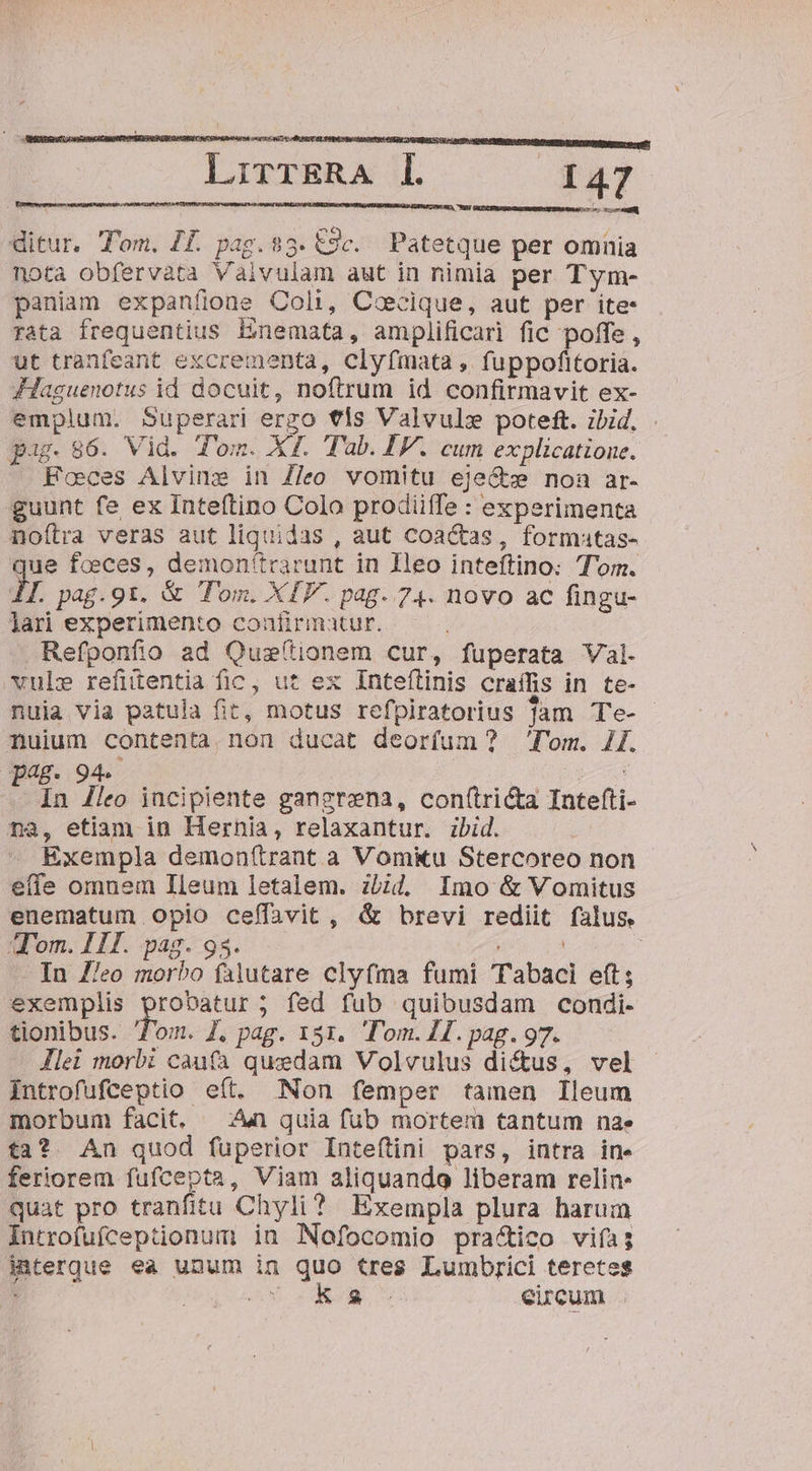 Ao! NGA LrirrERA I. ETT b i ditur. Tom. II. pag. 83. €9c. Patetque per omnia nota obfervàta Vaivulam aut in nimia per Tym- paniam expanfíine Coli, Cocique, aut per ite- rata frequentius Enemata, amplificari fic poffe , ut tranfeant excrementa, clyfmata ,. fuppofitoria. JHaguenotus id docuit, noftrum id confirmavit ex- emplum. Superari ergo €ls Valvul» poteft. ibid. pag. 86. Vid. Tom. XI. Tab. IV. cum explicatione. Foces Alvine in Z/eo vomitu eje&amp;s non ar- guunt fe ex Inteftino Colo prodiiffe : experimenta noítra veras aut liquidas , aut coactas, formatas- ue foeces, demon'trarunt in Ieo inteftino: Tom. I. pag.91. &amp; Tom. XIV. pag. 74. novo ac fingu- lari experimento confirmatur. Refponfio ad Quz(tionem cur, fuperata Val. vule refitentia fic, ut ex Inteílinis craífis in te- nuia via patula fit, motus refpiratorius Jam Te- nuium contenta.non ducat deorfum? lom. 1I. 8. 94. | * In /leo incipiente gangrena, con(tricta Intefti- na, etiam in Hernia, relaxantur. ibid. Exempla demon(ítrant a Vomkiu Stercoreo non - effe omnem Ileum letalem. zbid. Imo &amp; Vomitus enematum Opio ceffavit , &amp; brevi rediit falus. om. II. pag. 93. | - In Z/eo morbo falutare clyfma fumi Tabaci eft; exemplis dien fed fub quibusdam condi- tionibus. Tom. J. pag. 151. Tom. 1. pag. 97. Jlei morbi caufa quzdam Volvulus di&amp;us, vel Introfufceptio efít. Non femper tamen Ileum morbum facit, ^n quia fub mortem tantum nae ta? An quod fuperior Inteftini pars, intra ine feriorem fufcepta, Viam aliquando liberam relin- quat pro tranfitu Chyli? Exempla plura harum Introfufceptionum in Nofocomio pra&amp;ico viías interque ea unum in quo tres Lumbrici teretes JeucnsW AP. S eircum