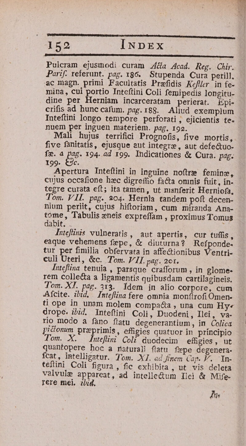 VEMPIHPUDUNUDINODARRVQUMD ACID QUSE 0p UP IMUIRN RMMÉNUIHDINLUDUNUENEHIT NUMINI E CDUM CHO RUE 2 152 IupEx Pulcram ejusmodi curam 4&amp;a 4cad. Reg. Chir. Parif. referunt. pag. 186. Stupenda Cura perill. ac magn. primi Facultatis Przefidis Keffer in fe- mina , cui portio Inteftini Coli femipedis longitu- dine per Herniam incarceratam perierat. Epi- crifis ad hunc cafum. pag. 188. Aliud exemplum Inteftini longo tempore perforati, ejicientis te - nuem per inguen materiem. pag. 192. | Mali hujus terrifici Prognofis, five mortis, five fanitatis, ejusque eut integrz, aut defectuo- fe. a pag. 194. ad 199. Indicationes &amp; Cura. pag. 199. C. ] Apertura Inteftini in inguine noftre femine, cujus occafione hzc digrefüio facta omnis fuit, in- tegre curata eft; ita tamen, ut manferit Herniofa, Tom. VII. pag. 204. Hernia tandem poft decen- nium periit, cujus hiftoriam, cum miranda Anma- tome, Tabulis zneis expreffam , proximus Tomus dabit. . ! Inteffinis vulneratis , aut apertis, cur tuffis, eaque vehemens fiepe, &amp; diuturna? Refponde- tur per fimilia obfervata in affectionibus Ventri- culi Uteri, &amp;c. Tom. VII. p4g. 201, Inteflina tenuia , parsque crafforum , in glome- rem colle&amp;a a ligamentis quibusdam cartilagineis. Tom. XI. pag. 313. Ídem in alio corpore, cum Afcite. ibwd. — Inteflina fere omnia monfirofi Omen- ti ope in unam molem compa&amp;a , una cum Hy« drope. ibid. Inteftini Coli, Duodeni, Ilei, va- rio modo a fano ftatu degenerantium , in Colica picdtonum przprimis, effgies quatuor in principio Tom. X. lnrfüni Coli duodecim effgies , ut quantopere hoc a maturali fiatu fepe degenera. fcat, intelligatur. Tom. XI. ad Jinem Cap. V. In- tefini Coli figura , fic exhibita, ut vis deleta valvule appareat, ad intellectum Ilei &amp; Mife- rere mel, z/id. Pec