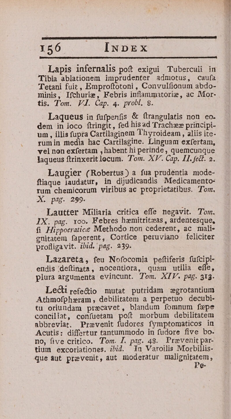 656 . ^ INDEX | . Lapis infernalis poft exigui Tuberculi in Tibia ablationem imprudenter admotus, caufa Tetani fuit, Emproftotoni , Convulfionum abdo- minis, Ifchuris, Febris inflammatorie, ac Mor- tis. Tom. VI. Cap. 4. prob, 8. | Laqueus in fufpenfis &amp; (trangulatis non eo. dem in loco ftringit, fed his ad Trachzz principi- um , illis fupra Cartilaginem Thyroideam , aliis ite- rumin media hac Cartilagine. Linguam exfertam, vel non exfertam , habent hi perinde , quemcunque laqueus ftrinxerit locum. Tom. X. Cap. II. fedt. 2. Laugier (Robertus) a fua prudentia mode- füiaque laudatur, in dijudicandis Medicamento- rum chemicorum viribus ac proprietatibus. Tom. X. pag. 299. Lautter Miliaria critica effe negavit. Tom. IX. pag. xoo. Febres hemitritzas , ardentesque, fi Hippocratice Methodo non cederent, ac mali- guitatem faperent, Cortice peruviano feliciter profligavit. ibid. pag. 239. Lazareta, feu Nofocomia peftiferis fufcipi- endis deftinata, nocentiora, quam utilia effe, plura argumenta evincunt. Tom. XIV. pag. 313. Lect refe&amp;io mutat putridam :zgrotantium Athmofpheram, debilitatem a perpetuo decubi- tu oriundam przecavet, blandum fomnum fxpe conciliat, confuetam poft morbum debilitatem abbreviat. Przevenit fudores fymptomaticos in Acutis: differtur tantummodo in fudore five bo. no, five critico. Tom. 7. pag. 48. Prevenit par- tium excoriationes. ibid. nu Varoilis Morbillis- que aut prevenit, aut moderatur FM pulsape s ^g-