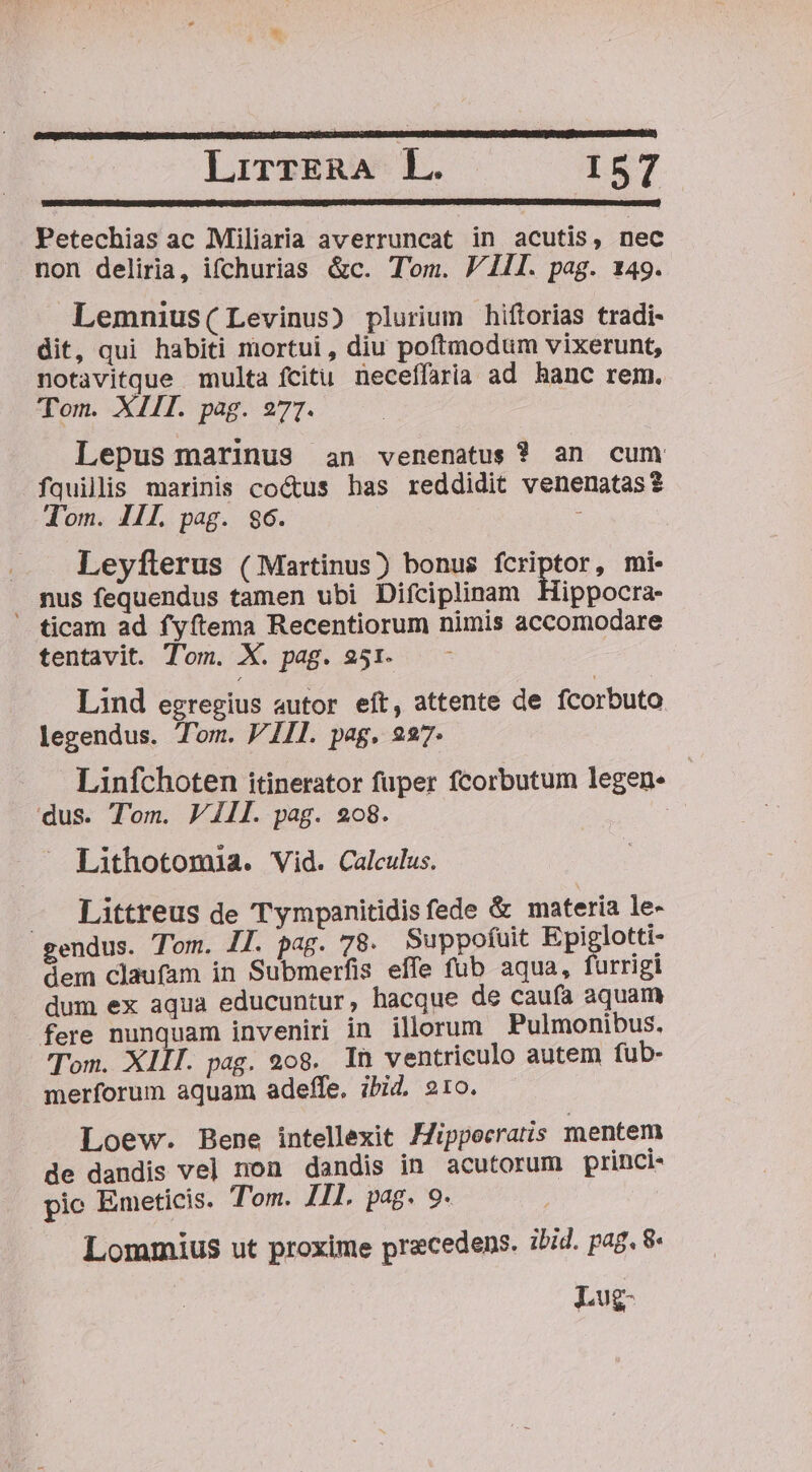 LirrgRA L. I$7 Petechias ac Miliaria averruncat in acutis, nec non deliria, ifchurias &amp;c. Tom. 1I. pag. 149. Lemnius(Levinus) plurium hiftorias tradi- dit, qui habiti mortui, diu poftmodum vixerunt, notavitque multa fcitu neceffaria ad hanc rem. Tom. XIII. pag. 27]. Lepus marinus an venenatus ? an cum fquilis marinis cocus has reddidit venenatas? Tom. III. pag. $6. : Leyflerus (Martinus) bonus fcriptor, mi. . mus fequendus tamen ubi Difciplinam Hippocra- ticam ad fyftema Recentiorum nimis accomodare tentavit. Tom. X. pag. 251. Lind egregius autor eft, attente de fcorbuto legendus. Tom. VIII. pag. 227. Linfchoten itinerator fuper fcorbutum legen- dus. Tom. V IIl. pag. 208. | Lithotomia. Vid. Calculus. — Littreus de Tympanitidis fede &amp; materia le- gendus. Tom. 1l. pag. 78. Suppofuit Epiglotti- dem claufam in Submerfis effe fub aqua, furrigi dum ex aqua educuntur, hacque de cauía aquam fere nunquam inveniri in illorum Pulmonibus. Tom. XIII. pag. 208. In ventriculo autem fub- merforum aquam adefífe. ibid. 210. Loew. Bene intellexit Hippocratis mentem de dandis vel non dandis in acutorum princi- pic Emeticis. Tom. Il. pag. 9. Lomrmius ut proxime praecedens. ibid. pag. 8- Lug