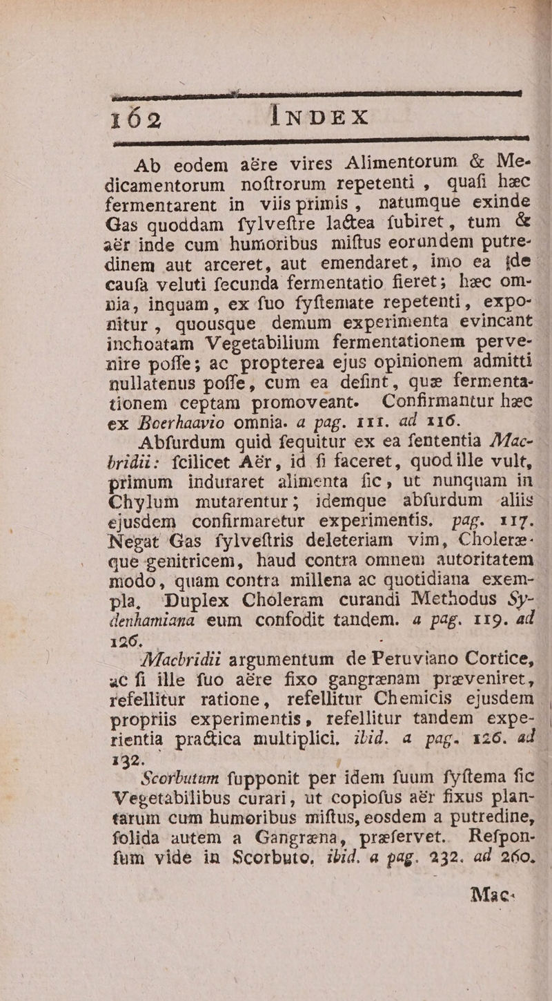 m a 3m VETERE ARR C REMEBLS AS SB ED MeL GDMEE A 3 162 INDEX n(——————ntc—€ D —— Á— 1 —À— dn! Ab eodem a&amp;re vires Alimentorum &amp; Me- dicamentorum noftrorum repetenti , quafi hec fermentarent in viis primis, natumque exinde Gas quoddam fylvefire la&amp;tea íubiret, tum &amp; aer inde cum humoribus miftus eorundem putre- dinem aut arceret, aut emendaret, imo ea ide caufa veluti fecunda fermentatio fieret; hec om- nia, inquam, ex fuo fyfítemate repetenti, expo- nitur, quousque demum experimenta evincant inchoatam Vegetabilium fermentationem perve- nire poffe; ac propterea ejus opinionem admitti nullatenus poffe, cum ea defint, quz fermenta- tionem ceptam promoveant. Confirmantur hzc ex Boerhaavio omnia. a pag. 111. ad 116. Abfurdum quid fequitur ex ea fententia /ac- bridü: fcilicet Aér, id fi faceret, quodille vult, primum induraret alimenta fic, ut nunquam in Chylum mutarentur; idemque abfurdum aliis ejusdem confirmaretur experimentis. pag. 117. Negat Gas íylveflrris deleteriam vim, Cholera. que genitricem, haud contra omnem autoritatem modo, quam contra millena ac quotidiana exem- | pla, Duplex Choleram curandi Methodus Sy- denhamiana eum confodit tandem. a pag. 1x9. ad 126. . JMacbridii argumentum de Peruviano Cortice, aCÍi ille fuo a&amp;re fixo gangraenam preveniret, refellitur ratione, refellitur Chemicis ejusdem propriis experimentis, refellitur tandem expe- rientia pra&amp;ica multiplici. ibid. a pag. 126. ad 132. ! | Scorbutum fupponit per idem fuum fyftema fic Vegetabilibus curari, ut copiofus a&amp;r fixus plan- tarum cum humoribus miftus, eosdem a putredine, folida autem a Gangrena, praefervet. Refpon- fum vide in Scorbuto, ibid. a pag. 232. ad 260. Mac: