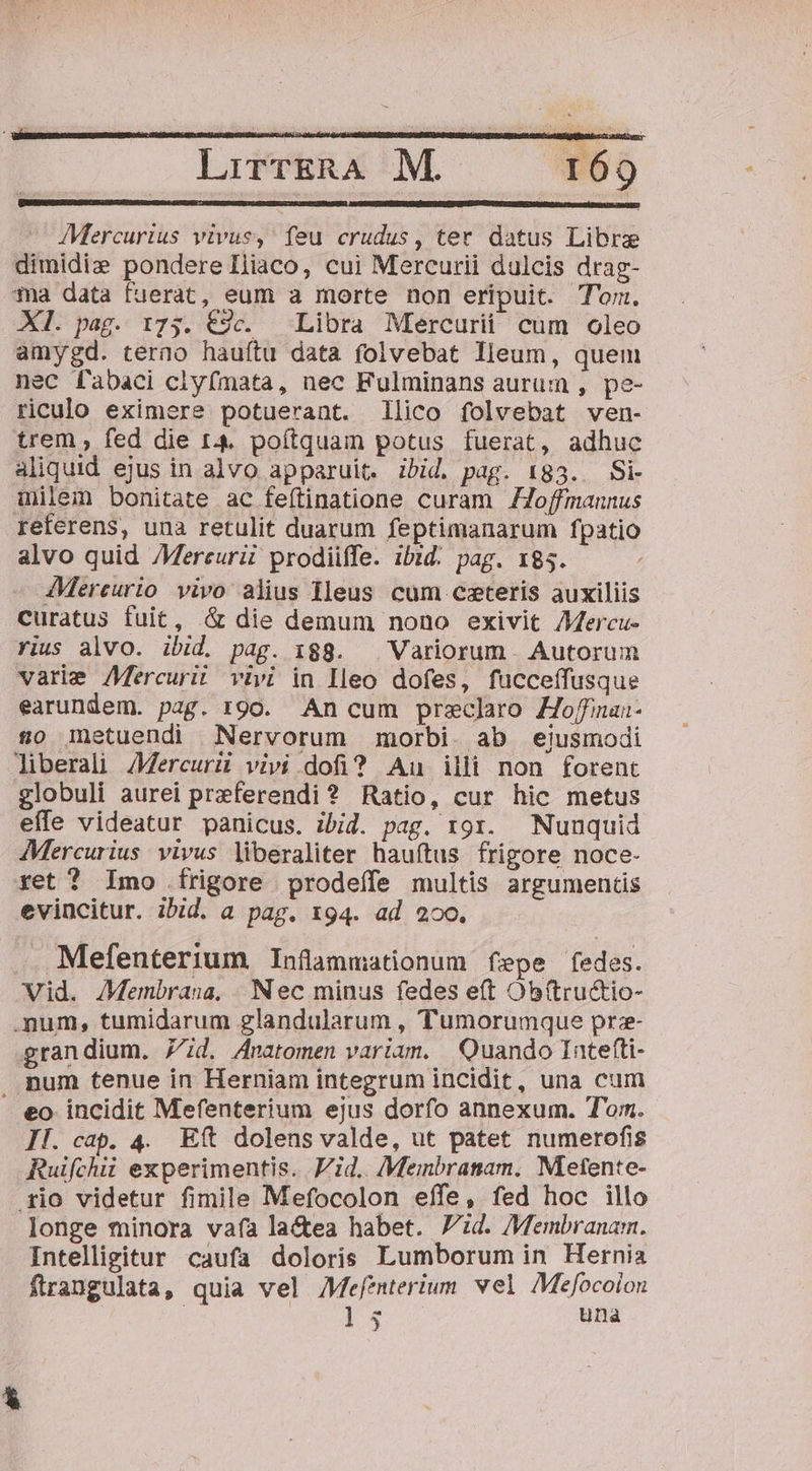 Mercurius vivus, feu crudus, ter datus Libra dimidie pondere Iliaco, cui Mercurii dulcis drag- 3a data fuerat, eum a morte non eripuit. Tom. XI. pag. 175. €9c. | Libra Mercurii cum oleo amygd. terno hauítu data folvebat lleum, quem nec fabaci clyfmata, nec Fulminans aurum , pe- riculo eximere potuerant. Illico folvebat ven- trem ; fed die r4. poítquam potus fuerat, adhuc aliquid ejus in alvo apparuit. ibid. pag. 183.. Si- milem bonitate ac feftinatione curam ZJoffmannus referens, una retulit duarum feptimanarum fpatio alvo quid Mercurii prodiiffe. ibid. pag. 185. AMereurio vivo alius Hleus cum cxteris auxiliis curatus fuit, .&amp; die demum nono exivit /Mercu- vius alvo. ibid. pag. 188. ^ Variorum Autorum varie Mercurii vivi in Hleo dofes, fucceffusque earundem. pag. 190. An cum preclro Zoffnan- £o Inetuendi Nervorum morbi. ab ejusmodi liberali Aercurii vivi .dofi? Au illi non forent globuli aurei preferendi ? Ratio, cur hic metus effe videatur panicus. ibid. pag. 191. Nunquid Mercurius vivus liberaliter hauftus frigore noce- ret ? Imo frigore prodeffe multis argumentis evincitur. ibid. a pag. 194. ad 200. . Mefenterium Infammationum fepe fedes. Vid. Membrana, Nec minus fedes eft Ob(tru&amp;tio- .num, tumidarum glandularum , Tumorumque prze- grandium. 7d. Anatomen variam. Quando Iatefti- num tenue in Herniam integrum incidit, una cum - eo incidit Mefenterium ejus dorfo annexum. Tom. II. cap. 4. Eft dolens valde, ut patet numerofis Ruifchii experimentis. Vid. Memnbranam. Metente- rio videtur fimile Mefocolon effe, fed hoc illo longe minora vafa la&amp;ea habet. Jd. Membranam. Intelligitur caufa doloris Lumborum in Hernia ftrangulata, quia vel AMefenterium. vel Mefocoion 1$. una