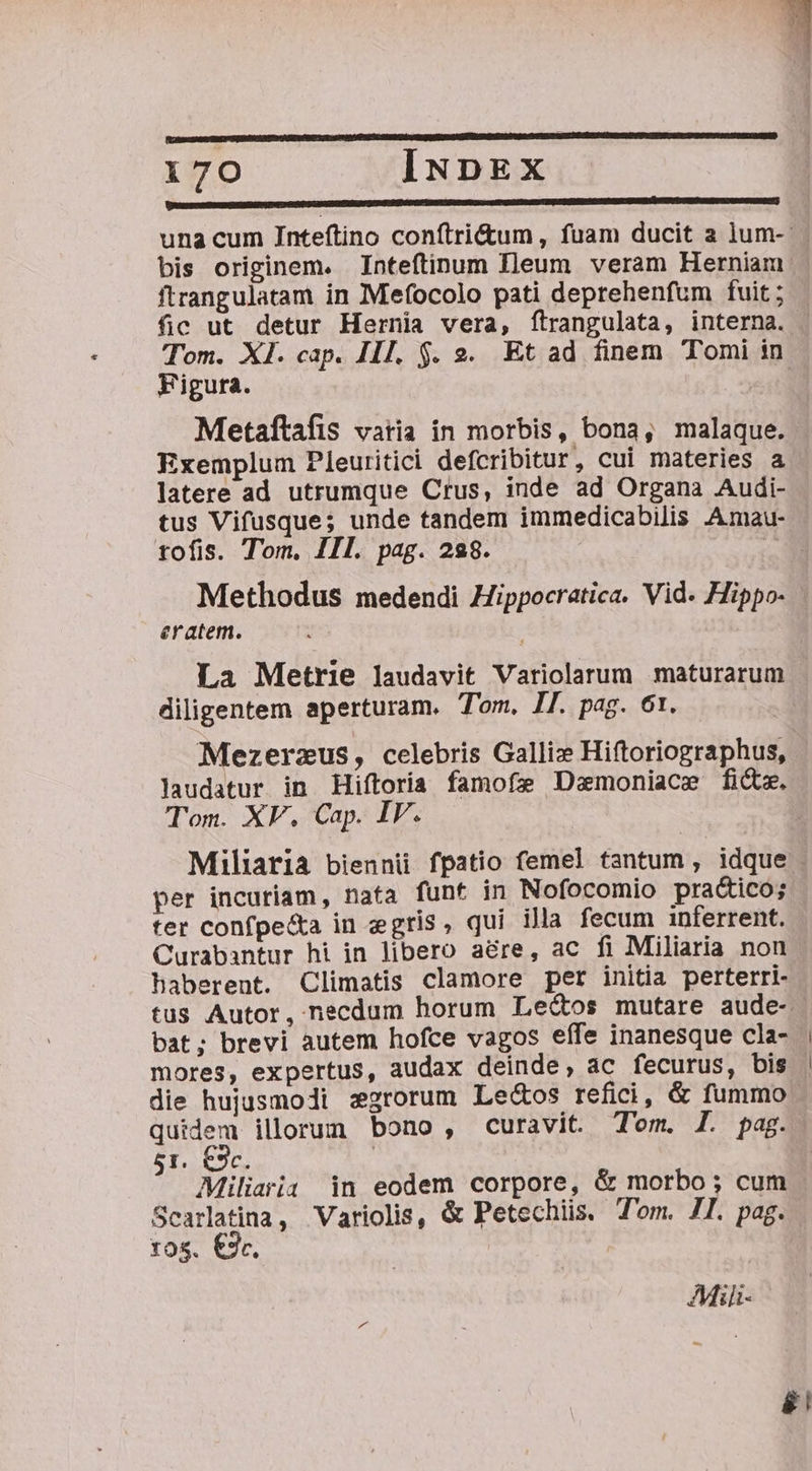 [e ced una cum Inteftino conftri&amp;tum, fuam ducit a lum-: bis originem. Inteftinum Ileum veram Herniam ftrangulatam in Mefocolo pati deprehenfum fuit ; fic ut detur Hernia vera, ítrangulata, interna. Tom. XI. cap. IIl. $. 2. Et ad finem Tomi in Figura. iti Metaftafis varia in morbis, bona, malaque. Exemplum Pleuritici defcribitur, cui materies a latere ad utrumque Crus, inde ad Organa Audi- tus Vifusque; unde tandem immedicabilis Amau- tofis. Tom, III. pag. 228. Methodus medendi Hippocratica. Vid. Hippo- eratem. La Metrie laudavit Variolarum maturarum diligentem aperturam. Tom. IJ. pag. 61. Mezerzus, celebris Gallix Hiftoriographus, laudatur in Hiftoria famofe Dzmoniace fide. Tom. XF., Cap. IV. per incuriam, nata funt in Nofocomio practico; ter confpe&amp;a in egris, qui illa fecum inferrent. Curabantur hi in libero aere, ac fi Miliaria non haberent. Climatis clamore per initia perterri- bat; brevi autem hofce vagos effe inanesque cla- mores, expertus, audax deinde; ac fecurus, bis die hujusmodi z2rorum Le&amp;os refici, &amp; fummo quidem illorum bono, curavit. Tom. I. pag. 51. €9c. Miliarii in eodem corpore, &amp; morbo; cum Scarlatina, Variolis, &amp; Petechiis. Tom. JI. pag. YO$. €3. AMii-