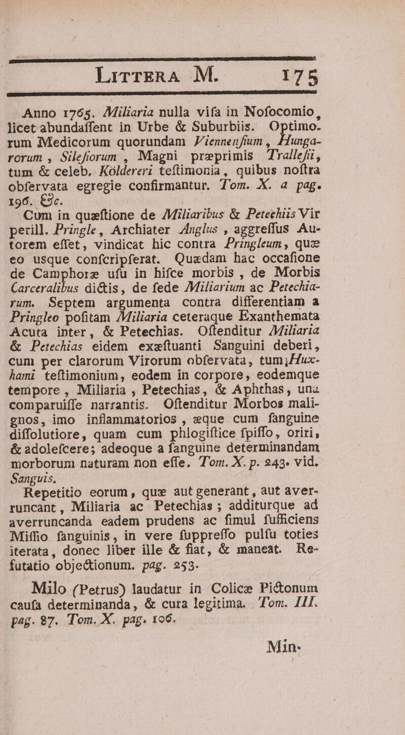 Anno 1:765. Miliaria nulla vifa in Nofocomio, licet abundaffent in Urbe &amp; Suburbiis. Optimo. rum Medicorum quorundam JZiennenfmm , Hunga- rorum , Silefiorum , Magni preprimis Tyallefi, tum &amp; celeb. Kóldereri teftimonia, quibus noftra obfervata egregie confirmantur. Tom. X. a pag. 196. €3r. ! Cum in quaftione de AMiliaribus &amp; Petechiis Vit perill. Pringle, Archiater Anglus , aggreffus Au- torem effet, vindicat hic contra Pringleum , qua eo usque confcripferat. Quadam hac occafione de Camphorz ufu in hifce morbis , de Morbis Carceralibus di&amp;is, de fede /Miliarium ac Petechia- rum. Septem argumenta contra differentiam a Pringleo pofitam /Miliaria ceteraque Exanthemata Acuta inter, &amp; Petechias. Oftenditur Miliaria &amp; Petechias eidem exeftuanti Sanguini deberi, cum per clarorum Virorum obfervata, tum;Zfux- hami teítimonium, eodem in corpore, eodemque tempore , Miliaria , Petechias, &amp; Aphthas, una comparuiffe narrantis. Oftenditur Morbos mali- gnos, imo inflammatorios , »que cum fanguine diffolutiore, quam cum phlogiftice fpiffo, oriri, &amp; adolefcere; adeoque a fanguine determinandam morborum naturam non effe. Tom. X. p. 243. vid. Sanguis. Repetitio eorum, qux aut generant, aut aver- runcant, Miliaria ac Petechias ; additurque ad averruncanda eadem prudens ac fimul fufficiens Miffio fanguinis, in vere fuppreffo pulfu toties iterata, donec liber ille &amp; fiat, &amp; maneat. Re- futatio obje&amp;tionum. pag. 253. Milo (Petrus) laudatur in Colice Pi&amp;onum caufa determinanda, &amp; cura legitima. Tom. 111. pag. 87. Tom. X. pag. 106. Min: