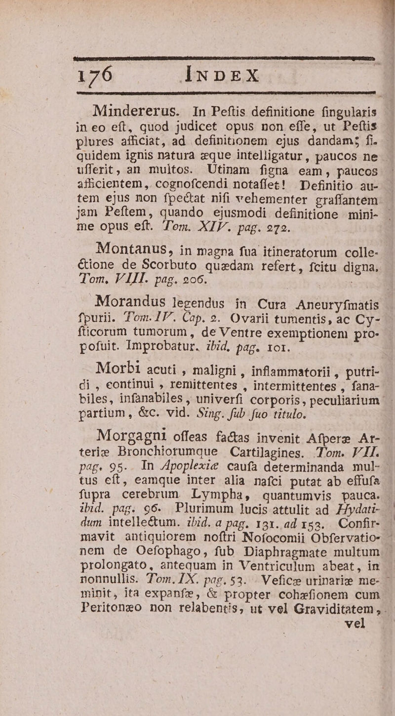 Mindererus. In Pefiis definitione fingularis in eo eft, quod judicet opus non effe, ut Peftis plures afficiat, ad definitionem ejus dandam; fi. . quidem ignis natura eque intelligatur, paucos ne - ufferit, an multos. Utinam figna eam, paucos : afhicientem,. cognofcendi notaffet! Definitio au- tem ejus non fpectat nifi vehementer graffantem jam Peftem, quando ejusmodi definitione mini- me opus eft. Tem. XIV. pag. 272. Montanus, in magna fua itineratorum colle- &amp;ione de Scorbuto quzdam refert, fcitu digna. Tom. VIII. pag. 2o6. Morandus legendus in Cura Aneuryfmatis fpurii. T'om.IP. Cap. 9. Ovarii tumentis, ac Cy- fticorum tumorum , de Ventre exemptionem pro- pofuit. Improbatur. zbid, pag. 1or. Morbi acuti , maligni , infammatorii , putri- di , eontinui , remittentes , intermittentes fana- biles, infanabiles , univerfi corporis , peculiarium partium , &amp;c. vid. Szng. fub fuo titulo. Morgagni offeas fa&amp;as invenit Afpere Ar- terie Bronchiorumque Cartilagines. Tom. VII. pag. 95.. In Apoplexie caufa determinanda mul- tus eft, eamque inter alia nafci putat ab effufa fupra cerebrum. Lympha, quantumvis pauca. ibid. pag. 96. Plurimum lucis attulit ad ZJydati- | dum intellectum. ihid. a pag. 131. ad 153. Confir-. mavit antiquiorem noftri Noíocomii Obfervatio- - nem de Oefophago, fub Diaphragmate multum prolongato, antequam in Ventriculum abeat, in nonnullis. T'om.ZX. pag. 53. . Veficze urinarize me- - minit, ita expanfze, &amp; propter cohzfionem cum Peritoneo non relabent/s, ut vel Graviditatem, . vel