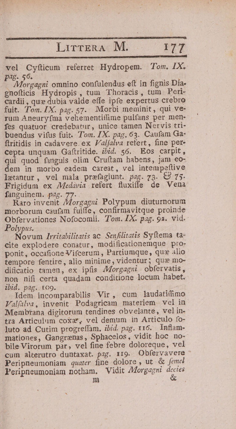 LirTERACMS ..' ETT vel Cyfíticum referret Hydropem. Tom. IX. pag. 56. Bion UNA | AMorgagni omnino confulendus eft in fignis Día» gnofticis Hydropis , tum Thoracis, tum Peri- cardii , quz dubia valde effe ipfe expertus crebro fuit. Tem.IX. pag. 57. Morbi meminit, qui ve- fes quatuor credebatur, unice tamen Nervis tri- buendus vifus fuit. Tom. ZX. pag. 63. Caufam Ga- ftritidis in cadavere. ex Valfalva refert, fine pet«- cepta unquam Gaftritide. ibid. 56. Eos carpit, qui quod fanguis olim. Cruítam habens, jam eo- dem in morbo eadem careat, vel intempeftive laetantur, vel mala prefagiunt. pag. 73. €9 75. Frigidum ex AMedavia refert fluxille de Vena fanguinem. pag. 77. - Raro invenit Morgagni Polypum diuturnorum morborum caufam fuiffe, confirmavitque proinde Obfervationes Nofocomii. T'om. X. pag. 9a. vid. Polypus. Novum Zrritabilitatis ac. Senfilitatis Syítema ta- cite explodere conatur, modificationemque pro- ponit, occafione Vifcerum , Partiumque, qu: alio tempore fentire, alio minime, videntur; qus mo- dificatio tamen, ex ipfis AMorgagni obfervatis, non nifi certa quadam conditione locum habet. ibid. pag. 109. | -Idem incomparabilis Vir, cum laudati(imo Falfalva, invenit; Podagricam materiem - vel in Membrana digitorum tendines obvelante, vel in- tra Articulum coxa', vel demum in Articulo fo- Juto ad Cutim progreffam. ibid. pag. 116. Inflam- mationes, Gangrznas, Sphacelos, vidit hoc. no- bile Virorum par, vel fine febre doloreque, vel cum alterutro duntaxat. pag. x19. Obfervavere ^ Peripneumoniam quater fime dolore , ut. &amp; femel Peripneumoniam notham. Vidit AMorgagni d hi