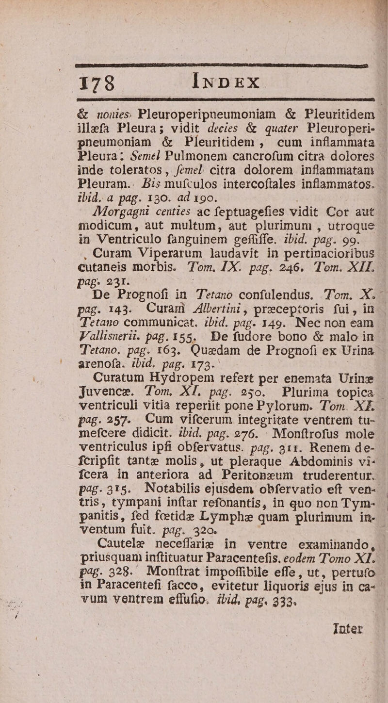 178 INDEx &amp; nones Pleuroperipneumoniam &amp; Pleuritidem | . Mlzefa Pleura; vidit decies &amp; quater. Pleuroperi- pneumoniam &amp; Pleuritidem , cum inflammata Pleura; Semel Pulmonem cancrofum citra dolores inde toleratos, /emel citra dolorem inflammatam Pleuram.. 5:: muículos intercoftales inflammatos. ibid. a pag. 130. ad x9o. | AMorgagm centies ac feptuagefies vidit Cor aut modicum, aut multum, aut plurimum , utroque in V'entriculo fanguinem gefüífe. ibid. pag. 99. , Curam Viperarum laudavit in pertinacioribus cutaneis morbis. T'om. X. pag. 246. Tom. XII. pag; 231. | De Prognofi in T*tano confulendus. Tom. X. pag. 143. Curam 4lbertini, preceptoris fui, in Tetano communicat. zbid. pag- 149. Nec non eam Vallisnerii. pag. 155. De fudore bono &amp; malo in T'etano. pag. 163. Quaedam de Prognofi ex Urina arenofa. ibid. pag. 173. | Curatum Hydropem refert per enemata Urinx Juvenes. Tom. XI. pag. 250. Plurima topica - ventriculi vitia reperiit pone Pylorum. T'om. X£. pag. 257. Cum vifcerum integritate ventrem tu- mefcere didicit. ibid. pag. 976. . Moonftrofus mole ventriculus ipfi obfervatus. pag. 311. Renem de- fcripfit tante molis, ut pleraque Abdominis vi- Ícera in anteriora ad Peritoneum truderentur. p.315. Notabilis ejusdem obfervatio eft ven-- tris, tympani inftar refonantis, in quo non Tym- panitis, fed faetide Lymphze quam plurimum in- ventum fuit. pag. 320. Cautele neceífarie in ventre examinando, priusquam inftituatur Paracentefis. eodem Tomo XI. pag. 328. Monítrat impoffibile effe, ut, pertufo in Paracentefi facco, evitetur liquoris ejus in ca- vum ventrem eflfufio. ibid, pag. 333. Inter