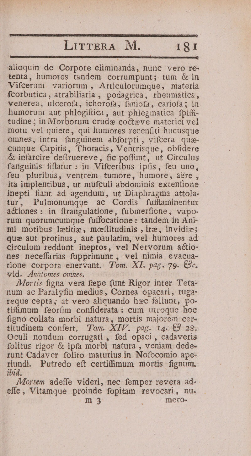 LirrTERA, M. | 381 alioquin de Corpore eliminanda, nunc vero re- tenta, humores tandem corrumpunt; tum &amp; in fcorbutica, atrabiliaria , podagrica, rheumatics, venerea, ulceroía, ichorofa, faniofa, cariofas; in humcrum aut phlogiftica , aut phlegmatica fpiffi- tudine; in Morborum crude cocteve materiel vel motu vel quiete, qui humores recenfiti hucusque omnes, intra fanguinem abforpti, vifcera qus- cunque Capitis, Thoracis, Ventrisque, obfidere &amp; infarcire deftruereve, fic poffunt, ut Circulus fanguinis fiftatur : in Vifceribus ipfis, feu uno, ita implentibus, ut mufculi abdominis extenlione - inepti fiant ad agendum, ut Diaphragma attola- tur, Pulmonumque ac Cordis futilaminentur actiones : in ftrangulatione, fubmerfione, vapo- rum quorumcumque fuffocatione : tandem in Ani- mi motibus letitie , moeíftitudinis , ire, invidiz; quae aut protinus, aut paulatim, vel humores ad circulum reddunt ineptos, vel Nervorum actio- nes neceffirias fupprimunt , vel nimia evacua- tione corpora enervant. Tm. XI. pag. 79. €9c. vid. Znatomes omnes. AMortis figna vera fepe funt Rigor inter Teta- num ac Paralyfin medius, Cornea opacari, ruga- reque cepta; at vero aliquando hxc fallunt, po- tifümum feorfim confiderata : cum utroque hoc figno collata morbi natura, mortis majorem cer- titudinem confert, Tom. XIV. pag. 14. €9 28. Oculi nondum corrugati , fed opaci, cadaveris folitus rigor &amp; ipfa morbi natura , veniam dede- runt Cadaver folito. maturius in Nofocomio ape- riundi. Putredo eft certiffümum mortis fignum, ibid. | | : /Mortem adeífe videri, nec femper revera ad- effe, Vitamque proinde fopitam revocari, nu.
