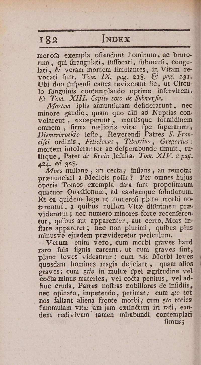 ; 1 182 INDEX merofa exempla oftendunt hominum, ac bruto- rum, qui ftrangulati, fuffocati, fübmerfi, conge- lati, &amp; veram mortem fimulantes, in Vitam re- vocati funt. Tom. 1X. pag. o18. €9 pag. 23r. Ubi duo fufpenfi canes revixerant fic, ut Circu- lo fanguinis contemplando optime infervirent. Er Tom. XIII. Capite toto de Submer fis. AMortem ipfis annuntiatam defiderarunt, nec minore gaudio, quam quo alii ad Nuptias con- volarent , exceperunt, mortisque formidinem omnem , firma melioris vite fpe fuperarunt, Diemerbroekio tefte, Reverendi Patres S. Fran- eifei ordinis , Felicianus ,— Tiburtius ,| Gregorius : mortem intoleranter ac defperabunde timuit, tu- litque, Pater de Bruin Jefuita. Tom. XIV. a pag. 424. ad 328. ; Mors nullane , an certa; inflans, an remota; prenunciari a Medicis poffit? Per omnes hujus operis Tomos exempla data funt propofitarum quatuor Quzftionum, ad easdemque folutionum. Et ea quidem. lege ut numerofi plane morbi no- tarentur, a quibus nullum Vite difcrimen prz- videretur; nec numero minores forte recenferen- tur, quibus aut apparenter, aut certo, Mors in- flare appareret; nec non plurimi, quibus plus minusve ejusdem przvideretur periculum. Verum enim vero, cum morbi graves haud raro fuis fignis careant, ut cum graves fint, plane leves videantur ; cum 2do Morbi leves quosdam homines magis dejiciant, quam alios graves; cum 3o in multe fpei zgritudime vel coca minus materies, vel cocta penitus, velad- nec opinato, impetendo, perimat; cum 4fo tot nos fallant aliena fronte morbi; cum 5to toties fiammulam vite jam Jam extinctum iri rati, ean- dem redivivam tamen müirabundi contemplati fimus;