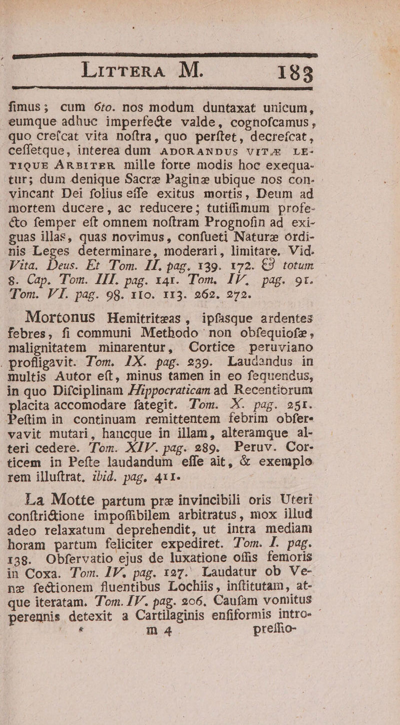 fimus; cum 6o. nos modum duntaxat unicum, eumque adhuc imperfe&te valde, cognofcamus, quo cre(fcat vita noftra, quo perftet, decreícat, ceffetque, interea dum ApoRaNDus vrT/E LE- TioUE ARBITER mille force modis hoc exequa- tur; dum denique Sacre Paginz ubique nos con- - vincant Dei folius efe exitus mortis, Deum ad mortem ducere, ac reducere; tutiffimum profe- cto femper eft omnem noftram Prognofin ad. exi- guas illas, quas novimus, confueti Nature ordi- nis Leges determinare, moderari, limitare, Vid. Vita. Deus. Et Tom. HL. pag. x39. v72. €2 totum - 8. Cap. Tom. III. pag. x41. Tom. IV, pag. 91. Tom. VI. pag. 99. 1310. 113. 262. 272. Mortonus Hemitriteas , ipfasque ardentes febres, fi communi Methodo non obfequiofz, nmalignitatem minarentur, Cortice peruviano . profligavit. Tom. 1X. pag. 239. Laudsndus in multis Autor eft, minus tamen in eo fequendus, in quo Difciplinam ZZippocraticam ad Recentiorum placita accomodare fategit. Tom. X. pag. 25r. Peftlim in continuam remittentem febrim obfer. vavit mutari, hancque in illam, alteramque al- teri cedere. Tom. XIV. pag. 289. Peruv. Cor- ticem in Peíte laudandum effe ait, & exemplo rem illuftrat, ibid. pag, 411. La Motte partum prz invincibili oris Uter conftri&ione impoffibilem arbitratus, mox illud adeo relaxatum deprehendit, ut intra mediam horam partum feliciter expediret. Tom. f. pag. 139. Obfervatio ejus de luxatione offis femoris in Coxa. Tom. 1V. pag. 127. Laudatur ob Ve- ne fectionem fluentibus Lochiis, inftitutam, at- que iteratam. Tom. IV. pag. 206. Caufam vomitus - perennis detexit a Cartilaginis enfiformis intro- E m 24 preífio-