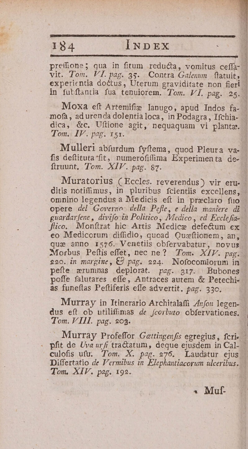 (Bsttesecsnnemnon en PUDA SIUE UMUCHADAINO SUMMER cs OPE TR RIT TED DR NETANDQEEURRU GIVE RES UMNDO PUE orcum semi vit. Tom. V[.pag. 35. Contra Galenum flatuit; experientia doctus, Uterum graviditate non fieri mofà , ad urenda dolentialoca, in Podagra, Ifchia- Tom. IV. pag. 151. Mulleri abfurdum fyftema, quod Pleura va- ftruunt, Tom. XIV. pag. 87. ditis notifimus, in pluribus fcientiis excellens, omnino legendus a Medicis eft in preclaro fuo guardar fene , divifo in Politico, /Vedico , ed Exclefia- eo Medicorum diffidio, quoad Qusftionem, an, que anno r576. Venetiis obfervabatur, novus pefte zrumnas deplorat. pag. 317. | Bubones poffe falutares effe, Antraces autem &amp; Petechi- as funeflas Peftiferis effe advertit. pag. 330. dus eít ob utilifmas de /corbuto obfervationes, Tom. VIII. pag. 203. Tom. XIV. pag. 192. » Muf-