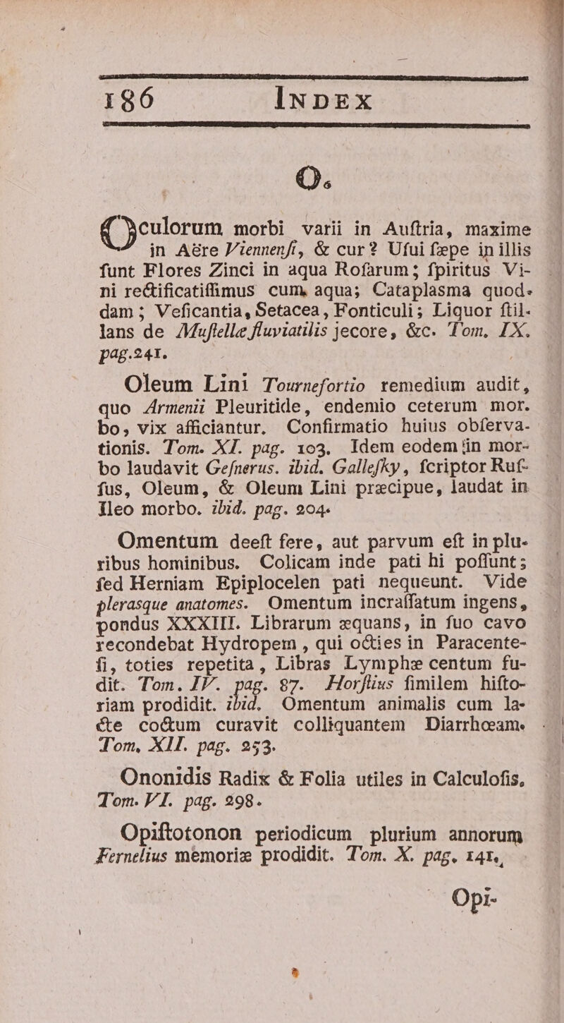 (eulorum morbi varii in Auftria, maxime in A&amp;re P'iennenft, &amp; cur? Ufui fepe in illis funt Flores Zinci in aqua Rofarum; fpiritus Vi- ni re&amp;ificatifümus cum, aqua; Cataplasma quod. dam ; Veficantia, Setacea, Fonticuli; Liquor ftil- lans de AMuflelle fluviatilis jecore, &amp;c. Tom, IX. pag.241. : Oleum Lini Tourmfortio remedium audit, quo Armenii Pleuritide, endemio ceterum mor. bo, vix afficiantur. Confirmatio huius obferva- tionis. Tom. XI. pag. 103. Idem eodem üin mor- bo laudavit Ge/nerus. ibid. Gallefky , fcriptor Ruf- fus, Oleum, &amp; Oleum Lini precipue, laudat in Ileo morbo. ibid. pag. 204. Omentum deeft fere, aut parvum eft in plu- ribus hominibus. Colicam inde pati hi poffunt; fed Herniam Epiplocelen pati nequeunt. Vide plerasque anatomes. Omentum incraffatum ingens, pondus XXXIII. Librarum xquans, in fuo cavo recondebat Hydropem , qui oCties in. Paracente- fi, toties repetita, Libras Lymph: centum fu- dit. Ton. IV. pag. 87. .Horfüus fimilem hifto- riam prodidit. ihid. Omentum animalis cum 1a- cte co&amp;um curavit colliquantem Diarrheeame Tom, XII. pag. 253. Ononidis Radix &amp; Folia utiles in Calculofis, Tom. VI. pag. 298. Opiftotonon periodicum plurium annorum Fernelius memoriz prodidit. Tom. X. pag. r4r., Opi-