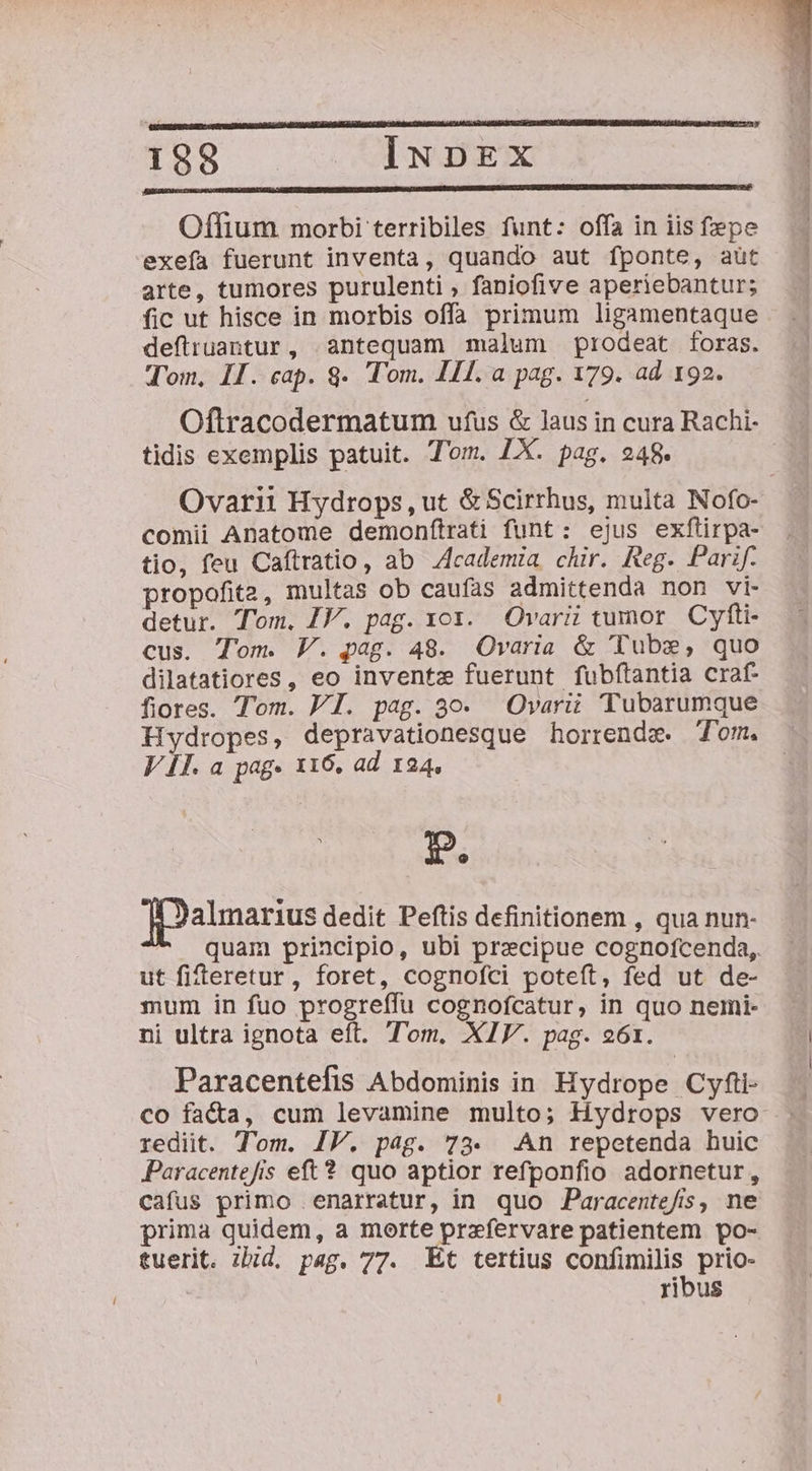 139 ^—— INDEX Offium morbi terribiles funt: offa in iis fepe exefa fuerunt inventa, quando aut fponte, aut arte, tumores purulenti , faniofive aperiebantur; fic ut hisce in morbis offa primum ligamentaque deftruantur, antequam malum prodeat foras. Tom, II. cap. 8. Tom. III. a pag. 179. ad 192. Oftracodermatum ufus &amp; laus in cura Rachi- tidis exemplis patuit. T'om. LX. pag. 248. Ovarii Hydrops, ut &amp; Scirrhus, multa Nofo- comii Anatome demonftrati funt: ejus exftirpa- tio, feu Caftratio, ab 4cademia chir. Reg. Parif. propofita, multas ob caufas admittenda non vi- detur. Tom. IV. pag. xox.. Ovarii tumor. Cyfti- cus. Tom. V. pag. 48. Ovaria &amp; Tubs, quo dilatatiores, eo inventz fuerunt fubftantia craf- fiores. T'om. PI. pag. 3o. Ovarii Tubarumque Hydropes, depravationesque horrenda. Tom. VII. a pag- 116. ad 124, D, almarius dedit Peftis definitionem , qua nun- quam principio, ubi precipue cognofcenda, ut fifteretur, foret, cognofci poteít, fed ut de- mum in fuo progreffu cognofcatur, in quo nemi- ni ultra ignota eft. Tom. XIV. pag. 261. Paracentefis Abdominis in Hydrope Cyfti- co faC&amp;a, cum levamine multo; Hydrops vero rediit. Tom. IV. pag. 73. .An repetenda huic Paracentefis eft? quo aptior refponfio adornetur, cafus primo narratur, in quo Paracentefis, ne prima quidem, a morte przfervare patientem po- tuerit. ihid. pag. 77. Et tertius eonim prie ribus