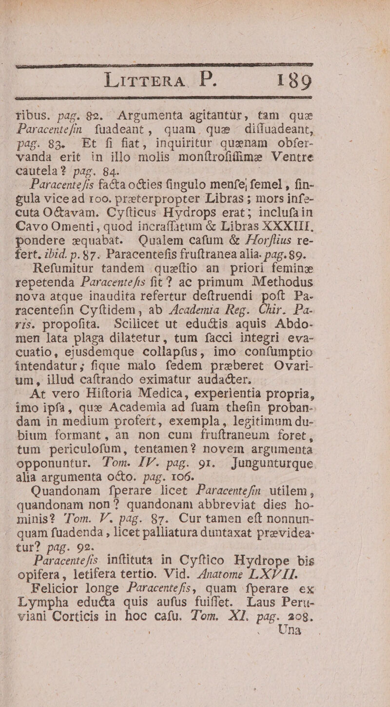 ribus. pag. 82. Argumenta agitantür, tam quz Paracentefn fuadeant, quam, qua - diífuadeant, pag. 83. Et fi fiat, inquiritur quaenam obfer- vanda erit in illo molis monftrofifüme Ventre cautela? pag. 84. | Paracente/is facta o&amp;ies (ingulo menfe; femel , fin- £ula vice ad roo. preterpropter Libras ; mors infz- cuta O&amp;avam. Cyfticus Hydrops erat; inclufain Cavo Omenti , quod incraffatum &amp; Libras XXXIII, pondere xquabat. Qualem cafum &amp; /77or/lius re- fert. ibid. p. $7. Paracentefis fruftranea alia. pag. 89. Refumitur tandem .quzílio an priori feminz repetenda Paracentefis fit ? ac primum Methodus nova atque inaudita refertur deftruendi poft Pa. racentefin Cyítidem, ab Zcademra Reg. Chir. Pa. yIs. propofita. Scilicet ut edu&amp;is aquis Abdo- men lata plaga dilatetur, tum facci integri eva- cuatio, ejusdemque collapfus, imo confumptio intendatur; fique malo fedem przeberet Ovari- um, illud caftrando eximatur audacter. At vero Hiftoria Medica, experientia propria, imo ipfa, qux Academia ad fuam thefíin proban- dam in medium profert, exempla, legitimum du- bium formant, an non cum fruftraneum foret, tum periculofum, tentamen? novem argumenta opponuntur. Tom. IP. pag. 91. Jungunturque . alia argumenta octo. pag. 106. Quandonam fperare licet Paracentefn utilem, . quandonam non? quandonam abbreviat dies ho- minis? Tom. V. pag. 87. Cur tamen eft nonnun- quam fuadenda , licet palliatura duntaxat previdea- tur? pag. 92. Paracentefis. inftituta in Cyftico Hydrope bis opifera, letifera tertio. Vid. 4natome LXV 1I. Felicior longe JParacentefs, quam fperare ex Lympha edu&amp;a quis aufus fuiffet. Laus Peru- viani Corticis in hoc cafu. Tom. XI. P 208. | .. Una