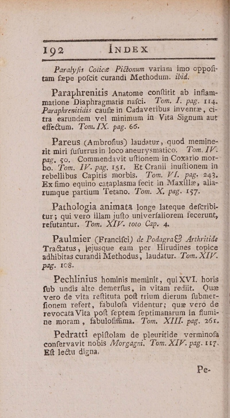 T * 192 INDEX DISSI M OSDUMMONGDHPITDNCTESDBOUUSI DUM HRDEBQENTUREEEETSEMRUUDLEEDGERSNSEVPSINENLU ION TI WOETEHEDUSETSEQUCIVEP AUC MILANO ON UG Paraly/is. Colice Piclonum variam imo oppofi- tam fepe pofcit curandi Methodum. zbid. Paraphrenitis Anatome confüitit ab inflam- matione Diaphragmatis nafci. Tom. J. pag. 114. Paraphrenitidts caufze in Cadaveribus inventz, ci-- — tra earundem vel minimum in Vita Signum aut ^. effectum. Tom. ZX. pag. 66. Pareus (Ambrofius) laudatur, quod memine- rit miri fufurrusin locoaneurysmatico. Tom.I1V. - ag. 50. Commendavit uftionem in Coxario mor- bo: 'Tom. IV. pag. 151. Et Cranii inuftionem in rebellibus Capitis morbis. Tom. Pf. pag. 243. Ex fimo equino cataplasma fecit in Maxill», alia- rumque partium Tetano. Tom. X, pag. 157. Pathologia animata longe lateque defcribi- tur; qui vero illam jufto univerfaliorem fecerunt, - refutentur. Tom. XIV. toto Cap. 4. Paulmier (Francifci) de Podagra€2 Arthritide 'Tra&amp;atus, jejusque eam per Hirudines topice adhibitas curandi Methodus, laudatur. T'ozm. XI7. pag. 1C8. Pechlinius hominis meminit, qui XVI. horis fub undis àlte demerfus, in vitam rediit. Quo vero de vita reftituta poft trium dierum fubmer- - fionem refert, fabulofa videntur; quse vero de revocata Vita poft feptem feptimanarum in flumi- - - ne moram, fabulofifüma. Tom. XIII. pag. 26x. . Pedratti epiftolam de pleuritide verminofa . confervavit nobis /Morgagni, Tom. XIF. pag. 117. Eft le&amp;u digna. : oe AS | j Pe-