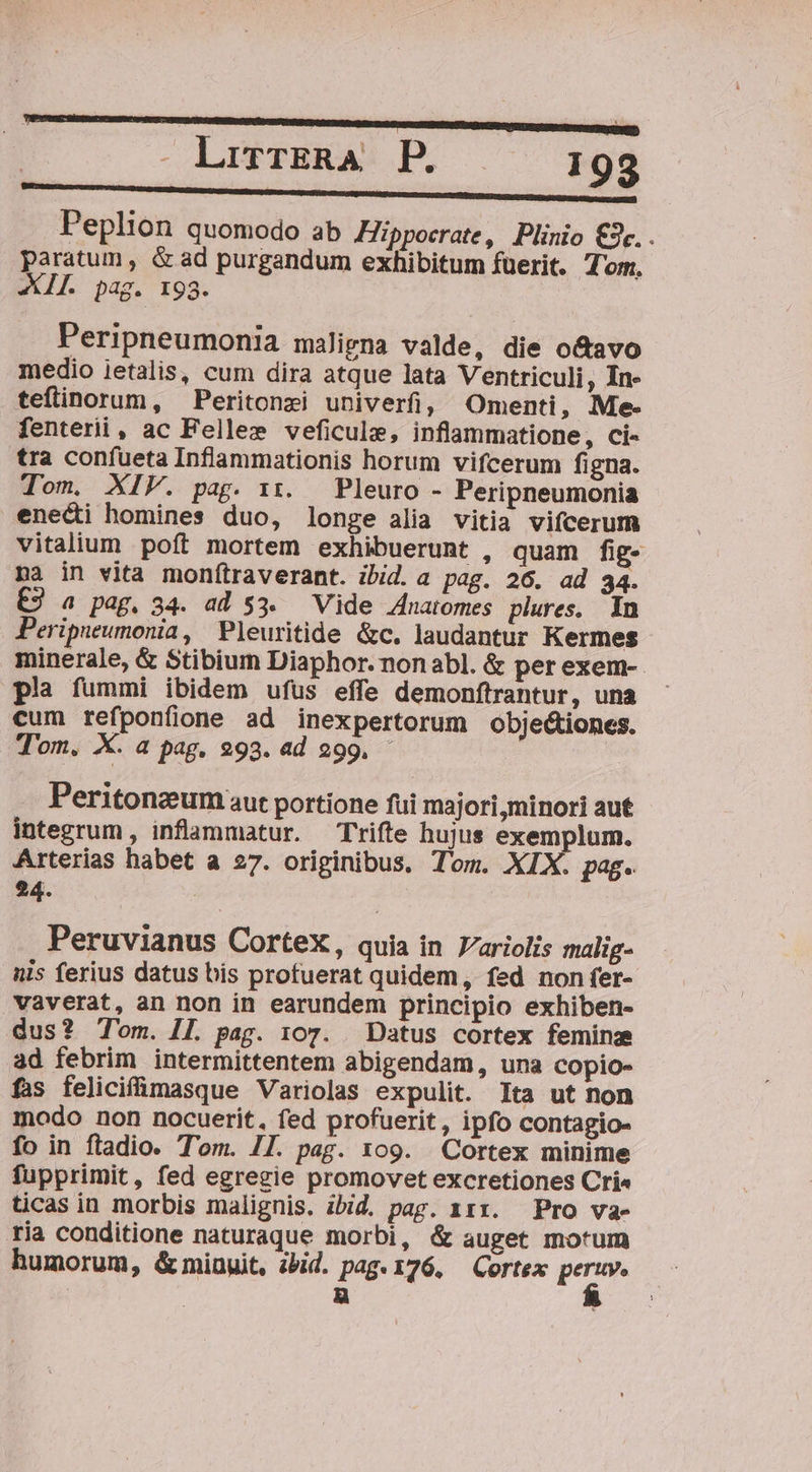 . LirrERA. P. ! 93 OHSINTRUNREP Uli in ARRIERE: 1 Peplion quomodo ab ZZippocrate, Plinio C3c.. paratum , &amp; ad purgandum exhibitum fuerit. Tom, XII. pag. 193. Peripneumonia maligna valde, die o&amp;avo medio jetalis, cum dira atque lata Ventriculi, In- teflinorum, — Peritonzi univerfi, Omenti, Me- fenterii, ac Fellee veficule, inflammatione, ci- tra confueta Inflammationis horum vifcerum figna. Tom. XIV. pag. 11. Pleuro - Peripneumonia enedi homines duo, longe alia vitia vifcerum vitalium poft mortem exhibuerunt , quam fig- na in vita monftraverant. ibid.a pag. 26. ad 34. £9 a pag. 34. ad $3. Vide Anatomes plures, In Peripueumonia, Pleuritide &amp;c. laudantur Kermes minerale, &amp; Stibium Diaphor. non abl. &amp; per exem- pla fummi ibidem ufus effe demonftrantur, una cum refponfione ad inexpertorum obje&amp;iones. Tom. X. a pag. 293. ad 299. - Peritonzum aut portione fui majori,minori aut integrum , inflammatur. — Trifte hujus exemplum. Arterias habet a 27. originibus. Tom. XIX. pag. 24. Peruvianus CorteX, quia in Jariolis malig- nis ferius datus bis profuerat quidem, fed non fer- vaverat, an non in earundem principio exhiben- dus? Tom. II. pag. 107. Datus cortex feminz ad febrim intermittentem abigendam, una copio- fas felicifümmasque Variolas expulit. Ita ut non modo non nocuerit, fed profuerit, ipfo contagio- fo in fladio. Tom. II. pag. 109. Cortex minime fupprimit, fed egregie promovet excretiones Cri« ticas in morbis malignis. ibid. pag. 111. Pro va- ria conditione naturaque morbi, &amp; auget motum humorum, &amp; minuit, ibid. pag.176. Cortex Fon | E