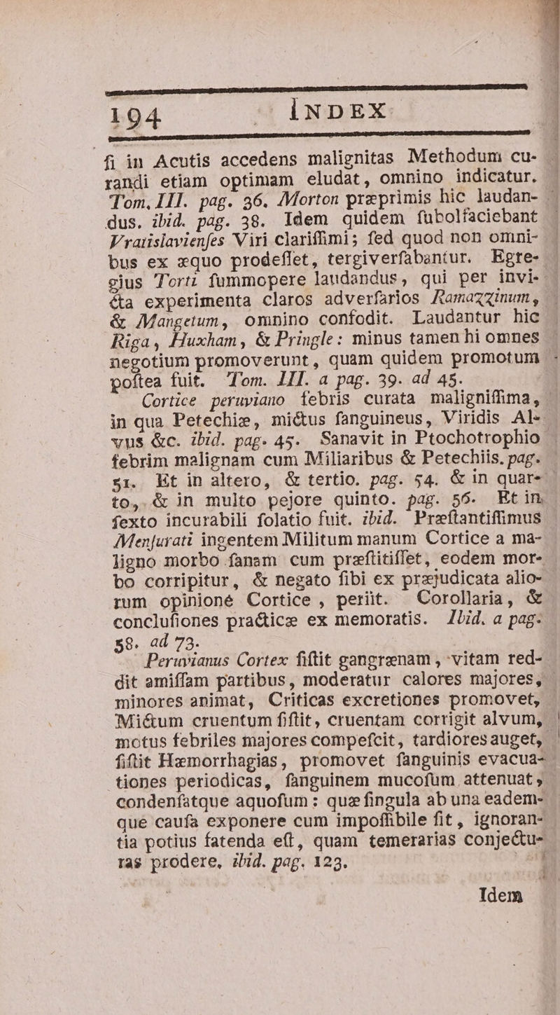 104 -— iNDEX DUEDRE DID ADENDNIENUEUMDGUMDRISPNIUNEDIDUMDU ND CODIGO H MUN ADUTIEEAPOA AUD Uc fi in Acutis accedens malignitas Methodum cu- randi etiam optimam eludat, omnino indicatur. dus. ibid. pag. 38. Idem quidem fubolfaciebant Vratislavienfes Viri clariffimi; fed quod non omni- bus ex xquo prodeffet, tergiverfabantur. Egte- gjus Tort; fummopere laudandus, qui per invi. éta experimenta claros adverfarios Ramazzinum , &amp; Mangetum, omnino confodit. Laudantur hic Riga, Huxham, &amp; Pringle: minus tamen hi omnes ne poítea fuit. Tom. LII. a pag. 39. ad 45. in qua Petechie, miétus fanguineus, Viridis Al«- vus &amp;c. ibid. pag. 45. Sanavit in Ptochotrophio- febrim malignam cum Miliaribus &amp; Petechiis. pag. to, &amp; in multo pejore quinto. pag. 56. Etim fexto incurabili folatio fuit. ibid. Preftantifimus Menjurati ingentem Militum manum Cortice a ma- ligno morbo fanam cum przfiitiffet, eodem mor- rum opinioné Cortice , perit. ^Corollaria, &amp; conclufiones pra&amp;ice ex memoratis. ZJid. a pag: 58. ad 73. Peruvianus Cortex fitit gangrenam , vitam red- minores animat, Criticas excretiones promovet, Miétum cruentum fiftit, cruentam corrigit alvum, motus febriles majores compefcit, tardiores auget, fiit Hzmorrhagias, promovet fanguinis evacua- tiones periodicas, fanguinem mucofum.attenuat , que caufa exponere cum impoffibile fit, ignoran- - tia potius fatenda e(l, quam temerarias conjectu- ras prodere, iud. pag. 123. Qe Idem