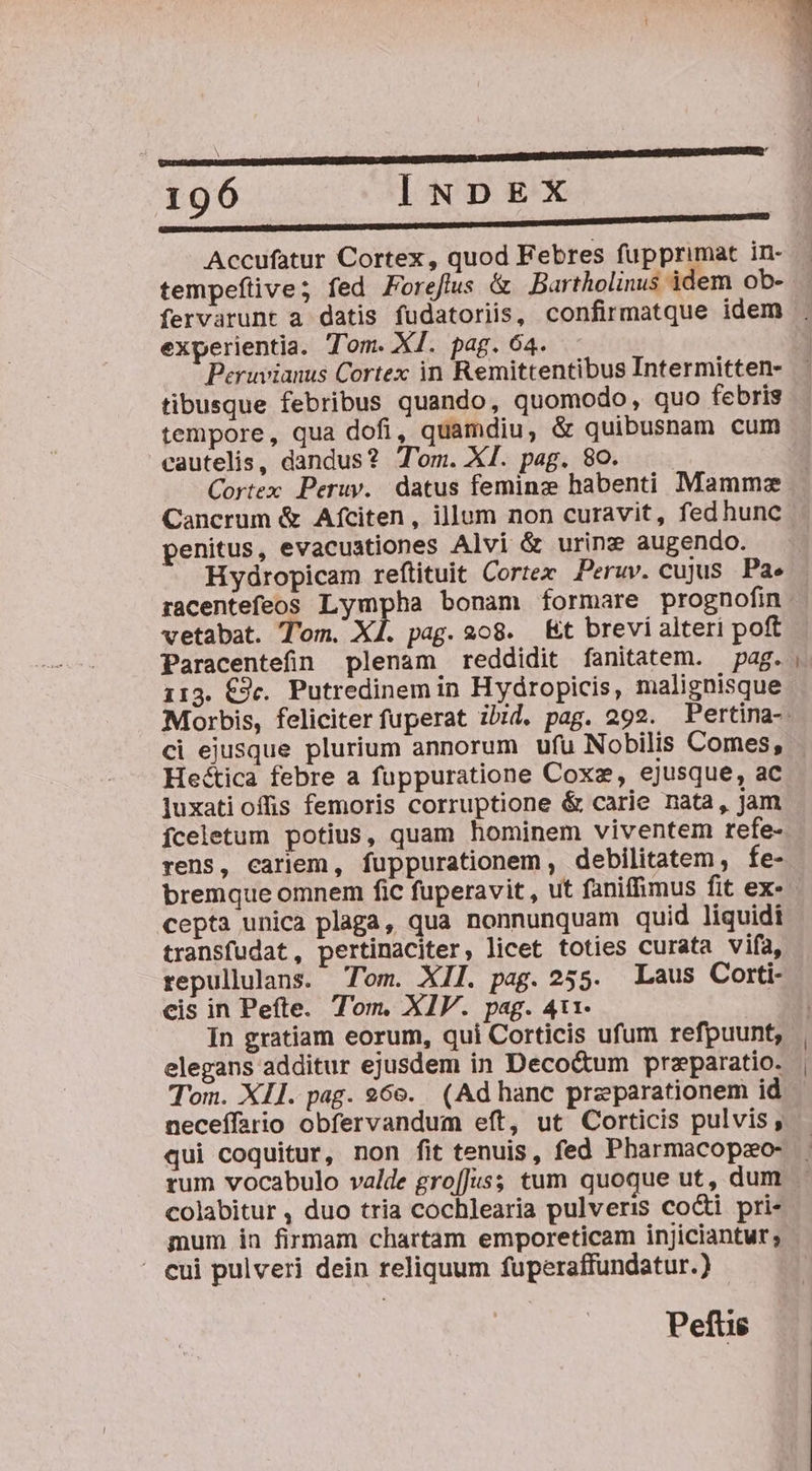 Accufatur Cortex, quod Febres fupprimat in- tempeftive; fed Forefus &amp; Bartholinus idem ob- experientia. Tom. XI. pag. 64. Peruvianus Cortex in Remittentibus Intermitten- tibusque febribus quando, quomodo, quo febris tempore, qua dofi, quamdiu, &amp; quibusnam cum cautelis, dandus? T'om. XI. pag. 80. Cancrum &amp; Afciten, illum non curavit, fedhunc penitus, evacuationes Alvi &amp; urinz augendo. Hydropicam reftituit Cortee Peruv. cujus Pa. racentefeos Lympha bonam formare prognofin vetabat. Tom. X1. pag. 208. Et brevi alteri poft Paracentefin plenam reddidit fanitatem. — pag. 113. €9c. Putredinem in Hydropicis, malignisque luxati offis femoris corruptione &amp; carie nata, jam Íceletum potius, quam hominem viventem refe- rens, cariem, fuppurationem , debilitatem , fe- cepta unica plaga, qua nonnunquam quid liquidi transfudat, pertinaciter, licet toties curata vifa, repullulans. Tom. XII. pag. 255. Laus Corti- eis in Pefte. Tom. XIV. pag. 411- In gratiam eorum, qui Corticis ufum refpuunt, elegans additur ejusdem in Deco&amp;um przparatio. Tom. XII. pag. 96e. (Ad hanc preparationem id neceífario obfervandum eft, ut Corticis pulvis, qui coquitur, non fit tenuis, fed Pharmacopao- rum vocabulo valde gro[Jus; tum quoque ut, dum colabitur , duo tria cochlearia pulveris cocti pri- mum in firmam chartam emporeticam injiciantur; - cui pulveri dein reliquum fuperaffundatur.) Pefts