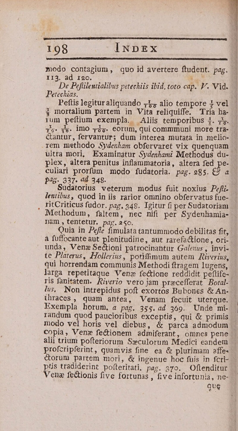 modo contagium, quo id avertere ftudent. pag. II3. ad 120. P De Pefülentialibus petechiis ibid, toto cap. V. Vid. Petechias. i | Peftis legituraliquando 4:54 alio tempore 1 vel $ mortalium partem in Vita reliquiffe. Tria ha- 1um peftium exempla. Aliis temporibuS i. y. is: ge. lO 425. eorum, qui commmuni more tra- G&amp;antur, fervantur; dum interea mutata in melio- rem methodo Sydenham obfervaret vix quenquam . ultra mori, Examinatur Sydenhami Methodus du- plex, altera penitus inflammatoria, altera fed pe- . Culiari prorfum modo fudatoria. pag. 285. €9 a pag. 337. ad 348. : Sudatorius veterum modus fuit noxius Pefi. lentibus, quod in iis rarior omnino obfervatus fue- ritCriticus fudor. pag, 348. Igitur fi per Sudatoriam Methodum, faltem, nec nifi per Sydeuhamia- nam ,tentetur. pag. 250. Quia in Pefle fimulata tantummodo debilitas fit, à fuffocante aut plenitudine, aut rarefa&amp;tione, ori- unda, Venz Sectioni patrocinantur Galenus , invi- te Platerus, Hollerius, potiffimum autem Riverius, qui horrendam communis Methodi ftragem lugens, larga repetitaque Ven fectione reddidit peftife- ris fanitatem. Aiverio vero jam pracefferat Botal- lus, Non intrepidus poft exortos Bubones &amp; An- thraces , quam antea, Venam fecuit uterque. Exempla horum. a pag. 355. ad 369. Unde mi- randum quod paucioribus exceptis, qui &amp; primis modo vel horis vel diebus, &amp; parca admodum copia, Venz fectionem admiferant, omnes pene alii trium pofteriorum Sxculorum Medici eandem profcripferint, quamvis fine ea &amp; plurimam effe- corum partem mori, &amp; ingenue hoc fuis in fcri- ptis tradiderint pofteritati, pag. 370. Oflenditur Vena fectionis five fortunas , five infortuni, ne- que