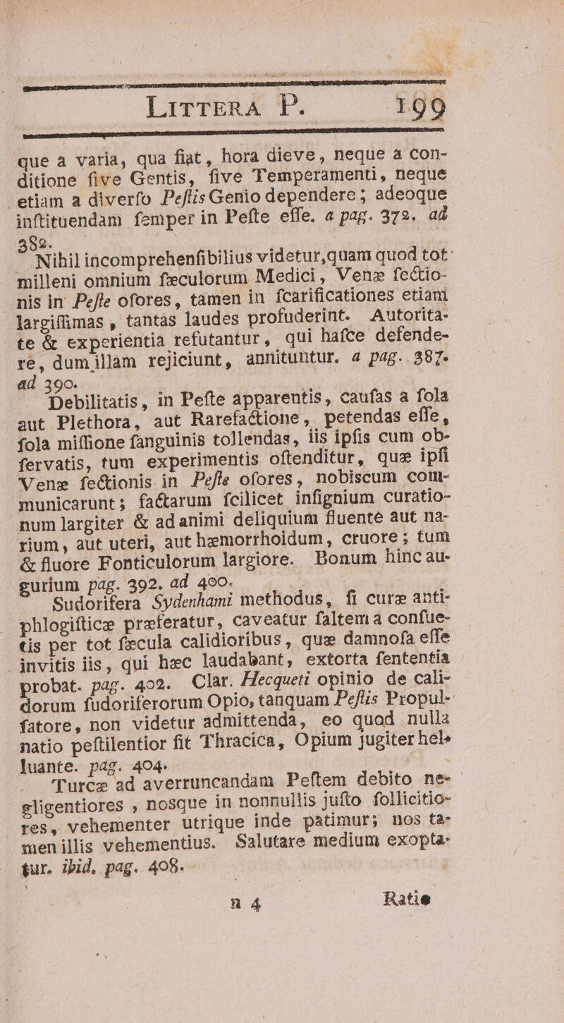 edes iR i ali YER MNA SEHE CERES UE DA WAPAN LirrrERA FP. 199 s Ete que à varia, qua fiat, hora dieve, neque a con- ditione five Gentis, five Temperamenti, neque etiam a diverfo Pejlis Genio dependere ; adeoque infituendam femper in Pefte effe. a pag. 372. a4 552. - Nihil incomprehenfibilius videtur,quam quod tot: milleni omnium feculorum Medici, Ven» fectio- nis in Pe/le ofores, tamen in fcarificationes etiam largiffimas , tantas laudes profuderint. Autorita- te &amp; experientia refutantur , qui hafce defende- re, dum illam rejiciunt, annituntur. 4 pag. 387. ad 390. | Pier Debilitatis, in Pefte apparentis, caufas a fola aut Plethora, aut Rarefactione, petendas effe, fola miffione fanguinis tollendas, iis ipfis cum ob- fervatis, tum experimentis oftenditur, que ipfi Vene fectionis in Pefle ofores, nobiscum com- municarunt; fa&amp;tarum ícilicet infignium curatio- num largiter &amp; ad animi deliquium fluente aut na: rium, aut uteri, aut hzmorrhoidum, cruore ; tum &amp; fluore Fonticulorum largiore. Bonum hinc au- gurium pag. 392. ad 490. Sudorifera Sydenhami methodus, fi cure anti- phlogiftice preferatur, caveatur faltem a confue- tis per tot fecula calidioribus, quz damnofa effe jnvitis iis, qui hec laudabant, extorta fententia probat. pag. 402. Clar. Hecqueti opinio de cali- dorum fudoriferorum Opio, tanquam Pefis Propul- fatore, non videtur admittenda, eo quod nulla natio peftilentior fit Thracica, Opium jugiter hel» Juante. pag. 404. : : | 'Turcz ad averruncandam Peftem debito ne- gligentiores , nosque in nonnullis jufto follicitio- » pes, vehementer utrique inde patimur; nos ta- menillis vehementius. Salutare medium exopta tur. ibid. pag. 405.