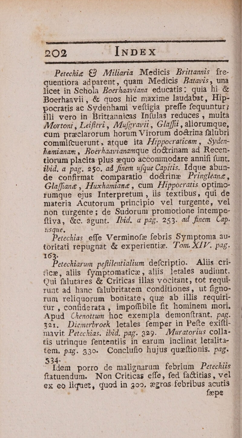 | : Petechic €9. Miliaria Medicis Brittanis fre- licet in Schola Boerhaaviana educatis; quia hi &amp; Boerhanvii, &amp; quos hic maxime laudabat, Hip- pocratis ac Sydenhami veftigia preffe fequuntur; ili vero in Brittannicas Infulas reduces , multa Mortoni , Leifteri , Mufgravit, Glaffit , aliorumque, cum przxclarorum horum Virorum do&amp;rina falubri commifcuerunt, atque ita JZ/ppocraticam , Syden- hamianam , Boérhaavianamque doctrinam ad Recen- tiorum placita plus sequo accommodare annifi funt. ibid. a pag. 250. ad finem ufque Capitis. Idque abuan- de confirmat comparatio do&amp;rine Pringleane, Glaffiane , Huxhamiane , cum Hippocratis optimo- rumque ejus Interpretum , iis textibus, qui de materia Acutorum principio vel turgente, vel non turgente; de Sudorum promotione intempe- fliva, &amp;c. agunt. Zbid. a pag. 253. ad finem. Cap. usque, A petiolus effe Verminofz febris Symptoma au- toritati repugnat &amp; experientiz. Tom. XIV. pag. 163. : fice, aliis fymptomatice, aliis letales audiunt. Qui falutares &amp; Criticas illas vocitant, tot requi- runt ad hanc falubritatem conditiones, ut figno- rum reliquorum bonitate, quz ab illis requiri- tur , confiderata , impoffibile fit hominem mori. Apud Chenottwn hoc exempla demon(trant. pag. $21. JDiemerbroek letales femper in Pefte exifti- mavit Petechias. ibid. pag. 329. — Muratorius colla- tis utrinque fententiis in earum inclinat letalita- tem, pag. 330. Conclufio hujus queftionis. pag. 834. . Idem porro de malignarum febrium Petecluis ftatuendum. Non Criticas effe, fed fa&amp;itias , vel ex eo liquet, quod in 309». $gros febribus acutis ' fepe